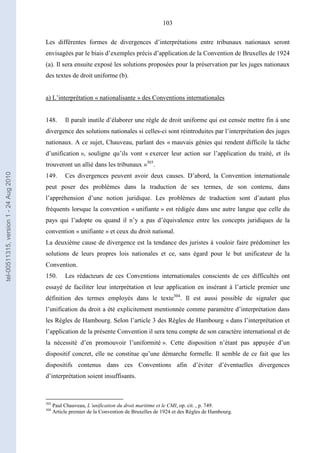 103
Les différentes formes de divergences d’interprétations entre tribunaux nationaux seront
envisagées par le biais d’exemples précis d’application de la Convention de Bruxelles de 1924
(a). Il sera ensuite exposé les solutions proposées pour la préservation par les juges nationaux
des textes de droit uniforme (b).
a) L’interprétation « nationalisante » des Conventions internationales
148. Il paraît inutile d’élaborer une règle de droit uniforme qui est censée mettre fin à une
divergence des solutions nationales si celles-ci sont réintroduites par l’interprétation des juges
nationaux. A ce sujet, Chauveau, parlant des « mauvais génies qui rendent difficile la tâche
d’unification », souligne qu’ils vont « exercer leur action sur l’application du traité, et ils
trouveront un allié dans les tribunaux »303
.
149. Ces divergences peuvent avoir deux causes. D’abord, la Convention internationale
peut poser des problèmes dans la traduction de ses termes, de son contenu, dans
l’appréhension d’une notion juridique. Les problèmes de traduction sont d’autant plus
fréquents lorsque la convention « unifiante » est rédigée dans une autre langue que celle du
pays qui l’adopte ou quand il n’y a pas d’équivalence entre les concepts juridiques de la
convention « unifiante » et ceux du droit national.
La deuxième cause de divergence est la tendance des juristes à vouloir faire prédominer les
solutions de leurs propres lois nationales et ce, sans égard pour le but unificateur de la
Convention.
150. Les rédacteurs de ces Conventions internationales conscients de ces difficultés ont
essayé de faciliter leur interprétation et leur application en insérant à l’article premier une
définition des termes employés dans le texte304
. Il est aussi possible de signaler que
l’unification du droit a été explicitement mentionnée comme paramètre d’interprétation dans
les Règles de Hambourg. Selon l’article 3 des Règles de Hambourg « dans l’interprétation et
l’application de la présente Convention il sera tenu compte de son caractère international et de
la nécessité d’en promouvoir l’uniformité ». Cette disposition n’étant pas appuyée d’un
dispositif concret, elle ne constitue qu’une démarche formelle. Il semble de ce fait que les
dispositifs contenus dans ces Conventions afin d’éviter d’éventuelles divergences
d’interprétation soient insuffisants.
303
Paul Chauveau, L’unification du droit maritime et le CMI, op. cit. , p. 749.
304
Article premier de la Convention de Bruxelles de 1924 et des Règles de Hambourg.
tel-00511315,version1-24Aug2010
 