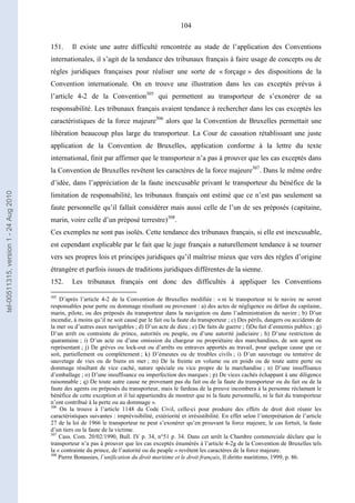 104
151. Il existe une autre difficulté rencontrée au stade de l’application des Conventions
internationales, il s’agit de la tendance des tribunaux français à faire usage de concepts ou de
règles juridiques françaises pour réaliser une sorte de « forçage » des dispositions de la
Convention internationale. On en trouve une illustration dans les cas exceptés prévus à
l’article 4-2 de la Convention305
qui permettent au transporteur de s’exonérer de sa
responsabilité. Les tribunaux français avaient tendance à rechercher dans les cas exceptés les
caractéristiques de la force majeure306
alors que la Convention de Bruxelles permettait une
libération beaucoup plus large du transporteur. La Cour de cassation rétablissant une juste
application de la Convention de Bruxelles, application conforme à la lettre du texte
international, finit par affirmer que le transporteur n’a pas à prouver que les cas exceptés dans
la Convention de Bruxelles revêtent les caractères de la force majeure307
. Dans le même ordre
d’idée, dans l’appréciation de la faute inexcusable privant le transporteur du bénéfice de la
limitation de responsabilité, les tribunaux français ont estimé que ce n’est pas seulement sa
faute personnelle qu’il fallait considérer mais aussi celle de l’un de ses préposés (capitaine,
marin, voire celle d’un préposé terrestre)308
.
Ces exemples ne sont pas isolés. Cette tendance des tribunaux français, si elle est inexcusable,
est cependant explicable par le fait que le juge français a naturellement tendance à se tourner
vers ses propres lois et principes juridiques qu’il maîtrise mieux que vers des règles d’origine
étrangère et parfois issues de traditions juridiques différentes de la sienne.
152. Les tribunaux français ont donc des difficultés à appliquer les Conventions
305
D’après l’article 4-2 de la Convention de Bruxelles modifiée : « ni le transporteur ni le navire ne seront
responsables pour perte ou dommage résultant ou provenant : a) des actes de négligence ou défaut du capitaine,
marin, pilote, ou des préposés du transporteur dans la navigation ou dans l’administration du navire ; b) D’un
incendie, à moins qu’il ne soit causé par le fait ou la faute du transporteur ; c) Des périls, dangers ou accidents de
la mer ou d’autres eaux navigables ; d) D’un acte de dieu ; e) De faits de guerre ; f)Du fait d’ennemis publics ; g)
D’un arrêt ou contrainte de prince, autorités ou peuple, ou d’une autorité judiciaire ; h) D’une restriction de
quarantaine ; i) D’un acte ou d’une omission du chargeur ou propriétaire des marchandises, de son agent ou
représentant ; j) De grèves ou lock-out ou d’arrêts ou entraves apportés au travail, pour quelque cause que ce
soit, partiellement ou complètement ; k) D’émeutes ou de troubles civils ; i) D’un sauvetage ou tentative de
sauvetage de vies ou de biens en mer ; m) De la freinte en volume ou en poids ou de toute autre perte ou
dommage résultant de vice caché, nature spéciale ou vice propre de la marchandise ; n) D’une insuffisance
d’emballage ; o) D’une insuffisance ou imperfection des marques ; p) De vices cachés échappant à une diligence
raisonnable ; q) De toute autre cause ne provenant pas du fait ou de la faute du transporteur ou du fait ou de la
faute des agents ou préposés du transporteur, mais le fardeau de la preuve incombera à la personne réclamant le
bénéfice de cette exception et il lui appartiendra de montrer que ni la faute personnelle, ni le fait du transporteur
n’ont contribué à la perte ou au dommage ».
306
On la trouve à l’article 1148 du Code Civil, celle-ci pour produire des effets de droit doit réunir les
caractéristiques suivantes : imprévisibilité, extériorité et irrésistibilité. En effet selon l’interprétation de l’article
27 de la loi de 1966 le transporteur ne peut s’exonérer qu’en prouvant la force majeure, le cas fortuit, la faute
d’un tiers ou la faute de la victime.
307
Cass. Com. 20/02/1990, Bull. IV p. 34, n°51 p. 34. Dans cet arrêt la Chambre commerciale déclare que le
transporteur n’a pas à prouver que les cas exceptés énumérés à l’article 4-2g de la Convention de Bruxelles tels
la « contrainte du prince, de l’autorité ou du peuple » revêtent les caractères de la force majeure.
308
Pierre Bonassies, l’unification du droit maritime et le droit français, Il diritto marittimo, 1999, p. 86.
tel-00511315,version1-24Aug2010
 