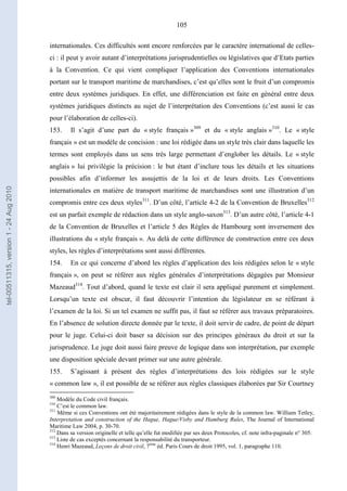 105
internationales. Ces difficultés sont encore renforcées par le caractère international de celles-
ci : il peut y avoir autant d’interprétations jurisprudentielles ou législatives que d’Etats parties
à la Convention. Ce qui vient compliquer l’application des Conventions internationales
portant sur le transport maritime de marchandises, c’est qu’elles sont le fruit d’un compromis
entre deux systèmes juridiques. En effet, une différenciation est faite en général entre deux
systèmes juridiques distincts au sujet de l’interprétation des Conventions (c’est aussi le cas
pour l’élaboration de celles-ci).
153. Il s’agit d’une part du « style français »309
et du « style anglais »310
. Le « style
français » est un modèle de concision : une loi rédigée dans un style très clair dans laquelle les
termes sont employés dans un sens très large permettant d’englober les détails. Le « style
anglais » lui privilégie la précision : le but étant d’inclure tous les détails et les situations
possibles afin d’informer les assujettis de la loi et de leurs droits. Les Conventions
internationales en matière de transport maritime de marchandises sont une illustration d’un
compromis entre ces deux styles311
. D’un côté, l’article 4-2 de la Convention de Bruxelles312
est un parfait exemple de rédaction dans un style anglo-saxon313
. D’un autre côté, l’article 4-1
de la Convention de Bruxelles et l’article 5 des Règles de Hambourg sont inversement des
illustrations du « style français ». Au delà de cette différence de construction entre ces deux
styles, les règles d’interprétations sont aussi différentes.
154. En ce qui concerne d’abord les règles d’application des lois rédigées selon le « style
français », on peut se référer aux règles générales d’interprétations dégagées par Monsieur
Mazeaud314
. Tout d’abord, quand le texte est clair il sera appliqué purement et simplement.
Lorsqu’un texte est obscur, il faut découvrir l’intention du législateur en se référant à
l’examen de la loi. Si un tel examen ne suffit pas, il faut se référer aux travaux préparatoires.
En l’absence de solution directe donnée par le texte, il doit servir de cadre, de point de départ
pour le juge. Celui-ci doit baser sa décision sur des principes généraux du droit et sur la
jurisprudence. Le juge doit aussi faire preuve de logique dans son interprétation, par exemple
une disposition spéciale devant primer sur une autre générale.
155. S’agissant à présent des règles d’interprétations des lois rédigées sur le style
« common law », il est possible de se référer aux règles classiques élaborées par Sir Courtney
309
Modèle du Code civil français.
310
C’est le common law.
311
Même si ces Conventions ont été majoritairement rédigées dans le style de la common law. William Tetley,
Interpretation and construction of the Hague, Hague/Visby and Hamburg Rules, The Journal of International
Maritime Law 2004, p. 30-70.
312
Dans sa version originelle et telle qu’elle fut modifiée par ses deux Protocoles, cf. note infra-paginale n° 305.
313
Liste de cas exceptés concernant la responsabilité du transporteur.
314
Henri Mazeaud, Leçons de droit civil, 7ème
éd. Paris Cours de droit 1995, vol. 1, paragraphe 110.
tel-00511315,version1-24Aug2010
 