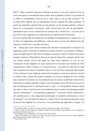 106
Ilbert315
. Dans un premier temps pour interpréter un article, il sera tenu compte de la loi, ou
d’une convention le raisonnement étant le même, dans sa globalité. Ensuite il sera possible de
se référer à l’interprétation d’une loi sur le même sujet ou sur un sujet similaire316
. Sir
Courtney Ilbert rappelle que les interprétations doivent respecter des règles générales : là
encore une disposition spéciale prime sur une générale, ou des principes généraux comme la
bonne foi, la présomption d’innocence... Enfin, doivent jouer une série de présomptions :
présomptions que la loi ne contredit pas les principes du « common law », ne limite pas le
pouvoir des cours supérieures, ne contrevient pas aux règles du droit international…
Il est de ce fait possible de constater que les méthodes d’interprétation du « common law » et
du droit civil napoléonien sont différentes : celles du droit civil sont plus libérales alors que
celles du « common law » sont plus restrictives.
156. Chaque pays ayant ratifié ou adopté une convention internationale est chargé de son
application, celle-ci se fait par les tribunaux de chacun des Etats. La convention « unifiante »
ayant été adoptée par les Etats dont les tribunaux ressortent et étant le résultat d’une pensée
juridique commune, l’interprétation faite par les juges de chaque Etat signataire devrait avoir
une certaine autorité vis-à-vis des juges des autres Etats signataires. Il n’en est rien.
L’illustration la plus frappante est encore donnée par la Convention de Bruxelles de 1924,
notamment par l’article 9 alinéas 1 et 2 qui prévoit que : « les unités de valeur dont il s’agit
dans la présente Convention s’entendent valeur or. Ceux des Etats contractants dans lesquels
la livre sterling n’est pas employée comme unité monétaire se réservent le droit de convertir
en chiffres ronds, d’après leur système monétaire, les sommes indiquées en livres sterling
dans la présente Convention. Les lois nationales peuvent réserver au débiteur la faculté de se
libérer dans la monnaie nationale, d’après le cours du change au jour de l’arrivée du navire au
port de déchargement de la marchandise dont il s’agit. ». La jurisprudence française estime
que seule la valeur-or doit être prise en considération pour la fixation des dommages-intérêts
dûs par le transporteur317
. La jurisprudence égyptienne318
ne fait pas la même interprétation :
elle considère qu’au vu des changements économiques et monétaires internationaux et de sa
loi nationale319
qui rend nulles les clauses-or, l’article 9 de la Convention de Bruxelles a cessé
de pouvoir être appliqué ou, en tout cas, n’est certainement pas applicable en Egypte. Cet
315
Sir Courtney Ilbert, Legislative methods and forms, H Frowde, London, 1901, 250-251.
316
Pour le sujet de cette étude par exemple se référer aux Conventions internationales sur le transport de
marchandises terrestre ou par air.
317
Cour d’appel d’Aix-en-Provence 11/01/1955, JCP 1956, II, 9333.
318
Attilo M. Costabel, Gold values in carriage of goods conventions. An up to date review. Lloyd’s Maritime
and commercial law quartely, août 1979, p. 326.
319
Loi n°45 de 1935.
tel-00511315,version1-24Aug2010
 