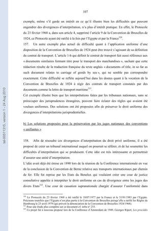 107
exemple, même s’il garde un intérêt en ce qu’il illustre bien les difficultés que peuvent
engendrer des divergences d’interprétation, n’a plus d’intérêt pratique. En effet, le Protocole
du 23 février 1968 a, dans son article 4, supprimé l’article 9 de la Convention de Bruxelles de
1924, ce Protocole ayant été ratifié à la fois par l’Egypte et par la France320
.
157. Un autre exemple plus actuel de difficulté quant à l’application uniforme d’une
disposition de la Convention de Bruxelles de 1924 peut être trouvé s’agissant de sa définition
du contrat de transport. L’article 1-b qui définit le contrat de transport fait aussi référence aux
« documents similaires formant titre pour le transport des marchandises », sachant que cette
rédaction résulte de la traduction française du texte anglais « documents of title, in so far as
such document relates to carriage of goods by sea », qui ne semble pas correspondre
exactement. Cette difficulté se reflète aujourd’hui dans les doutes quant à la vocation de la
Convention de Bruxelles de 1924 à régir des contrats de transport constatés par des
documents comme la lettre de transport maritime321
.
Cet exemple illustre bien que les interprétations faites par les tribunaux nationaux, sans se
préoccuper des jurisprudences étrangères, peuvent faire éclater des règles qui avaient été
voulues uniformes. Des solutions ont été proposées afin de préserver le droit uniforme des
divergences d’interprétations jurisprudentielles.
b) Les solutions proposées pour la préservation par les juges nationaux des conventions
« unifiantes »
158. Afin de résoudre ces divergences d’interprétation du droit privé uniforme, il a été
proposé de créer un tribunal international auquel on pourrait se référer, et de lui soumettre les
difficultés d’interprétation qui se produisent. Cette idée est très intéressante et permettrait
d’assurer une unité d’interprétation.
L’idée avait déjà été émise en 1890 lors de la réunion de la Conférence internationale en vue
de la conclusion de la Convention de Berne relative aux transports internationaux par chemin
de fer. Elle fut reprise par les Etats du Benelux qui voulaient créer une cour de justice
consultative appelée à interpréter le droit uniforme en cas de divergence entre les juges des
divers Etats322
. Une cour de cassation supranationale chargée d’assurer l’uniformité dans
320
Le Protocole du 23 février 1968 a été ratifié le 10/07/1977 par la France et le 31/01/1983 par l’Egypte.
Précisons toutefois que l’Egypte n’est plus partie à la Convention de Bruxelles puisqu’elle a ratifié les Règles de
Hambourg le 23 avril 1979 (qui prévoit la dénonciation de la Convention de Bruxelles 1924/1968).
321
Pour une étude plus complète sur ce document cf. infra n° 253.
322
Ce projet fut à nouveau proposé lors de la Conférence d’Amsterdam de 1949, Georges Ripert, Les procédés
tel-00511315,version1-24Aug2010
 