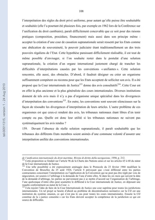108
l’interprétation des règles du droit privé uniforme, pour autant qu’elle puisse être souhaitable
et souhaitée (elle l’a pourtant été plusieurs fois, par exemple en 1962 lors de la Conférence sur
l’unification du droit cambiaire), paraît difficilement concevable que ce soit pour des raisons
pratiques (composition, procédure, financement) mais aussi dans son principe même :
accepter la création d’une cour de cassation supranationale serait ressenti par les Etats comme
une abdication de souveraineté, le pouvoir judiciaire étant traditionnellement un des trois
pouvoirs régaliens de l’Etat. Cette hypothèse paraissant difficilement réalisable, il est tout de
même possible d’envisager, si l’on souhaite rester dans le postulat d’une solution
supranationale, la création d’un organe international justement chargé de trancher les
difficultés d’interprétations causées par les conventions « unifiantes ». Cette solution
rencontre, elle aussi, des obstacles. D’abord, il faudrait désigner ou créer un organisme
suffisamment compétent ou reconnu pour que les Etats acceptent de solliciter son avis. Il a été
proposé que la Cour internationale de Justice323
donne des avis consultatifs324
. Cette Cour est
en effet la plus ancienne et la plus généraliste des cours internationales. Diverses institutions
donnent de tels avis mais il n’y a pas d’organisme unique spécialisé dans les divergences
d’interprétation des conventions325
. En outre, les conventions sont souvent silencieuses sur la
façon de résoudre les divergences d’interprétation de leurs articles. L’autre problème de ces
organismes est que ceux-ci rendent des avis, les tribunaux nationaux étant libres d’en tenir
compte ou pas. Quelle est donc leur utilité si les tribunaux nationaux ne suivent pas
systématiquement les avis rendus ?
159. Devant l’absence de réelle solution supranationale, il paraît souhaitable que les
tribunaux des différents Etats membres soient animés d’une commune volonté d’assurer une
interprétation unifiée des conventions internationales.
de l’unification internationale du droit maritime, Rivista di diritto della navigazione, 1950, p. 212.
323
Cette proposition se fondait sur l’article 96 de la Charte des Nations unies et sur les articles 65 à 68 du statut
de la Cour internationale de Justice.
324
Une telle possibilité a été expressément aménagée dans le Protocole du 23 février 1968 modifiant la
Convention de Bruxelles du 25 août 1924, l’article 8 prévoyant que « tout différend entre les parties
contractantes concernant l’interprétation ou l’application de la Convention qui ne peut pas être réglé par voie de
négociation, est soumis à l’arbitrage à la demande de l’une d’entre elles. Si dans les six mois qui suivent la date
de la demande d’arbitrage, les parties ne parviennent pas à se mettre d’accord sur l’organisation de l’arbitrage,
l’une quelconque d’entre elles peut soumettre le différend à la Cour internationale de Justice, en déposant une
requête conformément au statut de la Cour. ».
325
Cela rejoint l’idée de faire de la Cour Internationale de Justice une cour suprême pour toutes les juridictions
internationales. Un tel projet se heurte d’abord au problème de décentralisation normative car la CIJ est une
institution du système onusien, ce qui n’est pas le cas pour toutes les cours internationales. Ensuite la CIJ
constitue de la « justice consentie » car les Etats doivent accepter la compétence de la juridiction ce qui est
source de difficultés.
tel-00511315,version1-24Aug2010
 