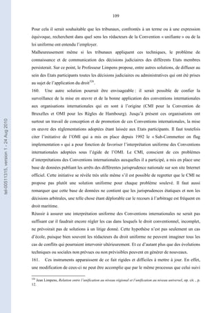 109
Pour cela il serait souhaitable que les tribunaux, confrontés à un terme ou à une expression
équivoque, recherchent dans quel sens les rédacteurs de la Convention « unifiante » ou de la
loi uniforme ont entendu l’employer.
Malheureusement même si les tribunaux appliquent ces techniques, le problème de
connaissance et de communication des décisions judiciaires des différents Etats membres
persisterait. Sur ce point, le Professeur Limpens propose, entre autres solutions, de diffuser au
sein des Etats participants toutes les décisions judiciaires ou administratives qui ont été prises
au sujet de l’application du droit326
.
160. Une autre solution pourrait être envisageable : il serait possible de confier la
surveillance de la mise en œuvre et de la bonne application des conventions internationales
aux organisations internationales qui en sont à l’origine (CMI pour la Convention de
Bruxelles et OMI pour les Règles de Hambourg). Jusqu’à présent ces organisations ont
surtout un travail de conception et de promotion de ces Conventions internationales, la mise
en œuvre des réglementations adoptées étant laissée aux Etats participants. Il faut toutefois
citer l’initiative de l’OMI qui a mis en place depuis 1992 le « Sub-Commettee on flag
implementation » qui a pour fonction de favoriser l’interprétation uniforme des Conventions
internationales adoptées sous l’égide de l’OMI. Le CMI, conscient de ces problèmes
d’interprétations des Conventions internationales auxquelles il a participé, a mis en place une
base de données publiant les arrêts des différentes jurisprudence nationale sur son site Internet
officiel. Cette initiative se révèle très utile même s’il est possible de regretter que le CMI ne
propose pas plutôt une solution uniforme pour chaque problème soulevé. Il faut aussi
remarquer que cette base de données ne contient que les jurisprudences étatiques et non les
décisions arbitrales, une telle chose étant déplorable car le recours à l’arbitrage est fréquent en
droit maritime.
Réussir à assurer une interprétation uniforme des Conventions internationales ne serait pas
suffisant car il faudrait encore régler les cas dans lesquels le droit conventionnel, incomplet,
ne prévoirait pas de solutions à un litige donné. Cette hypothèse n’est pas seulement un cas
d’école, puisque bien souvent les rédacteurs du droit uniforme ne peuvent imaginer tous les
cas de conflits qui pourraient intervenir ultérieurement. Et ce d’autant plus que des évolutions
techniques ou sociales non prévues ou non prévisibles peuvent en générer de nouveaux.
161. Ces instruments apparaissent de ce fait rigides et difficiles à mettre à jour. En effet,
une modification de ceux-ci ne peut être accomplie que par le même processus que celui suivi
326
Jean Limpens, Relation entre l’unification au niveau régional et l’unification au niveau universel, op. cit. , p.
12.
tel-00511315,version1-24Aug2010
 
