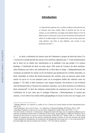 11
Introduction
« L’objet du droit uniforme est (, en effet,) d’effacer la diversité des lois
et d’exclure ainsi leurs conflits. Mais la diversité des lois est une
richesse, ou une malédiction, qui frappe notre planète depuis la Tour de
Babel et qui ne cessera que le jour où tous les hommes auront partout la
même loi, la même langue et les mêmes biens, jour où nous serons tous
corps glorieux, sans Etats et sans plaideurs, sans avocats et sans
professeurs de droit1
».
1. Le droit a uniformisé les choses nous dit Carbonnier à propos du droit des biens. Il a
« recouvert le monde bariolé des choses d’un uniforme capuchon gris »2
. Cette uniformisation
par le droit est en réalité une classification et la méthode n’est pas propre à la science
juridique. L’uniformité du droit est autre chose. Elle serait de l’essence du droit maritime,
selon Pardessus qui relève une uniformité de ce droit dans le temps. « Indépendamment des
variations qu’amènent les siècles ou les révolutions que produisent les rivalités nationales, ce
droit, immuable au milieu des bouleversements des sociétés, nous est parvenu après trente
siècles tel qu’on le vit aux premiers jours où la navigation établit des relations entre les
peuples »3
. En effet, le droit maritime a une origine lointaine. Son histoire et son évolution
sont étroitement liées à l’histoire du commerce maritime, car le droit maritime est d’abord un
droit commercial4
, le droit des relations contractuelles du commerce par mer. Il est axé sur
l’utilisation de la mer ainsi que le souligne Chauveau. « Historiquement, et surtout par
essence, c’est le droit d’un certain milieu géographique et social, la mer avec ses rivages, et la
1
Philippe Malaurie, Loi uniforme et conflits de lois, Travaux du Comité français de droit international privé,
1967, p. 83.
2
Jean Carbonnier, Droit civil Les biens – Les obligations, Collection Quadrige, PUF Paris, 1955, p. 1592.
3
Jean-Marie Pardessus, Collection des lois maritimes, Imprimeries royales, Paris 1825-1845, T 1, p. 2.
4
En droit romain, le terme de « commercium » désignait de façon très large, tous les rapports juridiques que les
individus entretenaient relativement à l’utilisation de leurs biens. Jacques Mestre et Marie-Eve Pancrazi, Droit
commercial, droit interne et aspects de droit international, LGDJ Paris 26ème
édition, 2003, n° 3. Pour le droit
français le transport par mer est une activité commerciale puisque constitue un acte de commerce par nature
« toute entreprise de manufactures, de commission, de transport par terre ou par eau ». C’est ce qui ressort du 7°
de la liste légale des actes de commerce de l’article L. 110-1 du Code de commerce.
tel-00511315,version1-24Aug2010
 
