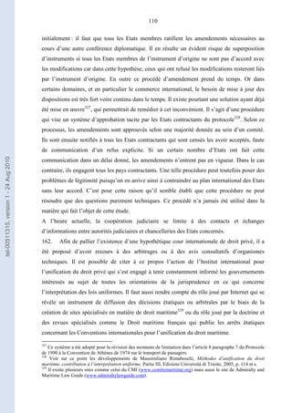 110
initialement : il faut que tous les Etats membres ratifient les amendements nécessaires au
cours d’une autre conférence diplomatique. Il en résulte un évident risque de superposition
d’instruments si tous les Etats membres de l’instrument d’origine ne sont pas d’accord avec
les modifications car dans cette hypothèse, ceux qui ont refusé les modifications resteront liés
par l’instrument d’origine. En outre ce procédé d’amendement prend du temps. Or dans
certains domaines, et en particulier le commerce international, le besoin de mise à jour des
dispositions est très fort voire continu dans le temps. Il existe pourtant une solution ayant déjà
été mise en œuvre327
, qui permettrait de remédier à cet inconvénient. Il s’agit d’une procédure
qui vise un système d’approbation tacite par les Etats contractants du protocole328
. Selon ce
processus, les amendements sont approuvés selon une majorité donnée au sein d’un comité.
Ils sont ensuite notifiés à tous les Etats contractants qui sont censés les avoir acceptés, faute
de communication d’un refus explicite. Si un certain nombre d’Etats ont fait cette
communication dans un délai donné, les amendements n’entrent pas en vigueur. Dans le cas
contraire, ils engagent tous les pays contractants. Une telle procédure peut toutefois poser des
problèmes de légitimité puisqu’on en arrive ainsi à contraindre au plan international des Etats
sans leur accord. C’est pour cette raison qu’il semble établi que cette procédure ne peut
résoudre que des questions purement techniques. Ce procédé n’a jamais été utilisé dans la
matière qui fait l’objet de cette étude.
A l’heure actuelle, la coopération judiciaire se limite à des contacts et échanges
d’informations entre autorités judiciaires et chancelleries des Etats concernés.
162. Afin de pallier l’existence d’une hypothétique cour internationale de droit privé, il a
été proposé d’avoir recours à des arbitrages ou à des avis consultatifs d’organismes
techniques. Il est possible de citer à ce propos l’action de l’Institut international pour
l’unification du droit privé qui s’est engagé à tenir constamment informé les gouvernements
intéressés au sujet de toutes les orientations de la jurisprudence en ce qui concerne
l’interprétation des lois uniformes. Il faut aussi rendre compte du rôle joué par Internet qui se
révèle un instrument de diffusion des décisions étatiques ou arbitrales par le biais de la
création de sites spécialisés en matière de droit maritime329
ou du rôle joué par la doctrine et
des revues spécialisés comme le Droit maritime français qui publie les arrêts étatiques
concernant les Conventions internationales pour l’unification du droit maritime.
327
Ce système a été adopté pour la révision des montants de limitation dans l’article 8 paragraphe 7 du Protocole
de 1990 à la Convention de Athènes de 1974 sur le transport de passagers.
328
Voir sur ce point les développements de Massimiliano Rimaboschi, Méthodes d’unification du droit
maritime, contribution à l’interprétation uniforme, Partie III, Edizioni Università di Trieste, 2005, p. 114 et s.
329
Il existe plusieurs sites comme celui du CMI (www.comitemaritime.org) mais aussi le site de Admiralty and
Maritime Law Guide (www.admiraltylawguide.com).
tel-00511315,version1-24Aug2010
 