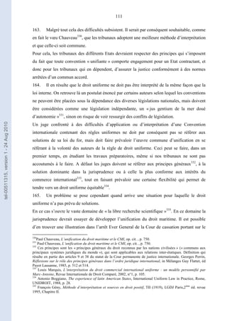 111
163. Malgré tout cela des difficultés subsistent. Il serait par conséquent souhaitable, comme
en fait le vœu Chauveau330
, que les tribunaux adoptent une meilleure méthode d’interprétation
et que celle-ci soit commune.
Pour cela, les tribunaux des différents Etats devraient respecter des principes qui s’imposent
du fait que toute convention « unifiante » comporte engagement pour un Etat contractant, et
donc pour les tribunaux qui en dépendent, d’assurer la justice conformément à des normes
arrêtées d’un commun accord.
164. Il en résulte que le droit uniforme ne doit pas être interprété de la même façon que la
loi interne. On retrouve là un postulat énoncé par certains auteurs selon lequel les conventions
ne peuvent être placées sous la dépendance des diverses législations nationales, mais doivent
être considérées comme une législation indépendante, un « jus gentium de la mer doué
d’autonomie »331
, sinon on risque de voir ressurgir des conflits de législation.
Un juge confronté à des difficultés d’application ou d’interprétation d’une Convention
internationale contenant des règles uniformes ne doit par conséquent pas se référer aux
solutions de sa loi du for, mais doit faire prévaloir l’œuvre commune d’unification en se
référant à la volonté des auteurs de la règle de droit uniforme. Ceci peut se faire, dans un
premier temps, en étudiant les travaux préparatoires, même si nos tribunaux ne sont pas
accoutumés à le faire. A défaut les juges doivent se référer aux principes généraux332
, à la
solution dominante dans la jurisprudence ou à celle la plus conforme aux intérêts du
commerce international333
, tout en faisant prévaloir une certaine flexibilité qui permet de
tendre vers un droit uniforme équitable334
.
165. Un problème se pose cependant quand arrive une situation pour laquelle le droit
uniforme n’a pas prévu de solutions.
En ce cas s’ouvre le vaste domaine de « la libre recherche scientifique »335
. En ce domaine la
jurisprudence devrait essayer de développer l’unification du droit maritime. Il est possible
d’en trouver une illustration dans l’arrêt Ever General de la Cour de cassation portant sur le
330
Paul Chauveau, L’unification du droit maritime et le CMI, op. cit. , p. 750.
331
Paul Chauveau, L’unification du droit maritime et le CMI, op. cit. , p. 750.
332
Ces principes sont les « principes généraux du droit reconnus par les nations civilisées » (« communs aux
principaux systèmes juridiques du monde »), qui sont applicables aux relations inter-étatiques. Définition qui
résulte en partie des articles 9 et 38 du statut de la Cour permanente de justice internationale. Georges Perrin,
Réflexions sur le rôle des principes généraux dans l’ordre juridique international, in Mélanges Guy Flattet, éd
Payot Lausanne, 1985, p. 512 et 514.
333
Louis Marquis, L’interprétation du droit commercial international uniforme : un modèle personnifié par
Marc-Antoine, Revue Internationale de Droit Comparé, 2002, n°1, p. 105.
334
Antonio Boggiano, The experience of latin American States, International Uniform Law in Practice, Rome,
UNIDROIT, 1988, p. 28.
335
François Gény, Méthode d’interprétation et sources en droit positif, TII (1919), LGDJ Paris,2ème
éd. revue
1995, Chapitre II.
tel-00511315,version1-24Aug2010
 