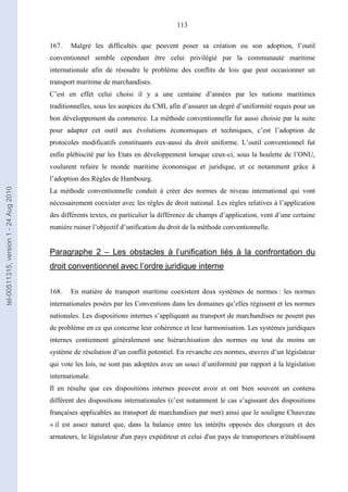 113
167. Malgré les difficultés que peuvent poser sa création ou son adoption, l’outil
conventionnel semble cependant être celui privilégié par la communauté maritime
internationale afin de résoudre le problème des conflits de lois que peut occasionner un
transport maritime de marchandises.
C’est en effet celui choisi il y a une centaine d’années par les nations maritimes
traditionnelles, sous les auspices du CMI, afin d’assurer un degré d’uniformité requis pour un
bon développement du commerce. La méthode conventionnelle fut aussi choisie par la suite
pour adapter cet outil aux évolutions économiques et techniques, c’est l’adoption de
protocoles modificatifs constituants eux-aussi du droit uniforme. L’outil conventionnel fut
enfin plébiscité par les Etats en développement lorsque ceux-ci, sous la houlette de l’ONU,
voulurent refaire le monde maritime économique et juridique, et ce notamment grâce à
l’adoption des Règles de Hambourg.
La méthode conventionnelle conduit à créer des normes de niveau international qui vont
nécessairement coexister avec les règles de droit national. Les règles relatives à l’application
des différents textes, en particulier la différence de champs d’application, vont d’une certaine
manière ruiner l’objectif d’unification du droit de la méthode conventionnelle.
Paragraphe 2 – Les obstacles à l’unification liés à la confrontation du
droit conventionnel avec l’ordre juridique interne
168. En matière de transport maritime coexistent deux systèmes de normes : les normes
internationales posées par les Conventions dans les domaines qu’elles régissent et les normes
nationales. Les dispositions internes s’appliquant au transport de marchandises ne posent pas
de problème en ce qui concerne leur cohérence et leur harmonisation. Les systèmes juridiques
internes contiennent généralement une hiérarchisation des normes ou tout du moins un
système de résolution d’un conflit potentiel. En revanche ces normes, œuvres d’un législateur
qui vote les lois, ne sont pas adoptées avec un souci d’uniformité par rapport à la législation
internationale.
Il en résulte que ces dispositions internes peuvent avoir et ont bien souvent un contenu
différent des dispositions internationales (c’est notamment le cas s’agissant des dispositions
françaises applicables au transport de marchandises par mer) ainsi que le souligne Chauveau
« il est assez naturel que, dans la balance entre les intérêts opposés des chargeurs et des
armateurs, le législateur d'un pays expéditeur et celui d'un pays de transporteurs n'établissent
tel-00511315,version1-24Aug2010
 