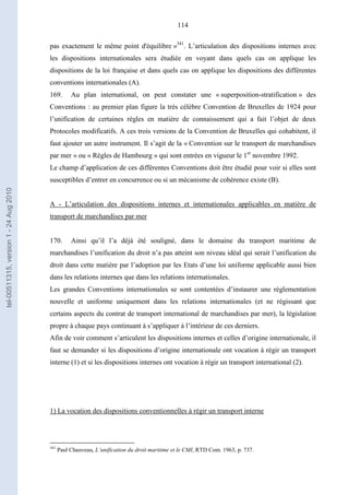 114
pas exactement le même point d'équilibre »341
. L’articulation des dispositions internes avec
les dispositions internationales sera étudiée en voyant dans quels cas on applique les
dispositions de la loi française et dans quels cas on applique les dispositions des différentes
conventions internationales (A).
169. Au plan international, on peut constater une « superposition-stratification » des
Conventions : au premier plan figure la très célèbre Convention de Bruxelles de 1924 pour
l’unification de certaines règles en matière de connaissement qui a fait l’objet de deux
Protocoles modificatifs. A ces trois versions de la Convention de Bruxelles qui cohabitent, il
faut ajouter un autre instrument. Il s’agit de la « Convention sur le transport de marchandises
par mer » ou « Règles de Hambourg » qui sont entrées en vigueur le 1er
novembre 1992.
Le champ d’application de ces différentes Conventions doit être étudié pour voir si elles sont
susceptibles d’entrer en concurrence ou si un mécanisme de cohérence existe (B).
A - L’articulation des dispositions internes et internationales applicables en matière de
transport de marchandises par mer
170. Ainsi qu’il l’a déjà été souligné, dans le domaine du transport maritime de
marchandises l’unification du droit n’a pas atteint son niveau idéal qui serait l’unification du
droit dans cette matière par l’adoption par les Etats d’une loi uniforme applicable aussi bien
dans les relations internes que dans les relations internationales.
Les grandes Conventions internationales se sont contentées d’instaurer une réglementation
nouvelle et uniforme uniquement dans les relations internationales (et ne régissant que
certains aspects du contrat de transport international de marchandises par mer), la législation
propre à chaque pays continuant à s’appliquer à l’intérieur de ces derniers.
Afin de voir comment s’articulent les dispositions internes et celles d’origine internationale, il
faut se demander si les dispositions d’origine internationale ont vocation à régir un transport
interne (1) et si les dispositions internes ont vocation à régir un transport international (2).
1) La vocation des dispositions conventionnelles à régir un transport interne
341
Paul Chauveau, L’unification du droit maritime et le CMI, RTD Com. 1963, p. 737.
tel-00511315,version1-24Aug2010
 