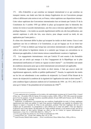 115
171. Afin d’identifier ce qui constitue un transport international et ce qui constitue un
transport interne, une étude sera faite du champ d’application de ces Conventions puisque
celles-ci définissent cette notion et ont, en France, valeur supérieure aux dispositions internes.
Cette valeur supérieure des Conventions internationales leur est donnée par l’article 55 de la
Constitution du 4 octobre 1958 qui définit la place qu’occuperont dans la hiérarchie des
normes les textes et accords internationaux, une fois ceux-ci devenus applicables dans l’ordre
juridique français : « les traités ou accords régulièrement ratifiés ont, dès leur publication, une
autorité supérieure à celle des lois, sous réserve, pour chaque accord ou traité, de son
application par l’autre partie ».
Il a donc très clairement défini la place qu’occupent les traités en droit interne. Ceux-ci sont
supérieurs aux lois et inférieurs à la Constitution, ce qui est logique car ils en tirent leur
autorité342
. Il faut en déduire que lorsqu’une convention internationale se déclare applicable,
celle-ci doit primer la législation interne et a contrario que lorsque ces conventions ne se
déclarent pas applicables, le droit interne retrouve naturellement vocation à s’appliquer.
172. Les engagements internationaux visés par l’article 55 sont soumis à des formalités
prévues par cet article qui marque à la fois l’engagement de la République sur le plan
international (ratification) et l’entrée en vigueur en droit interne343
: ces formalités sont autant
de conditions nécessaires pour que ce droit international conventionnel soit applicable.
Afin d’introduire régulièrement des traités en droit interne, il faut que ceux-ci aient été
régulièrement approuvés, ratifiés et publiés (publication)344
. Ensuite, la supériorité des traités
sur les lois est subordonnée à une condition de réciprocité. Le Conseil d’Etat faisant de la
réserve de réciprocité la condition de la régularité de l’application du traité en droit interne345
,
cette condition figure à plusieurs endroits de la Constitution de 1958 : art. 55 C, 88-2 et 88- 3
ainsi qu’à l’alinéa 15 du préambule de la Constitution de 1946346
.
342
Cette supériorité de la Constitution sur les traités a été explicitement reconnue par le Conseil d’Etat : Conseil
d’Etat, Ass. , 30 octobre 1998, M. Sarran, M. Levacher et autres, AJDA, 1998, p. 1039. Elle a aussi été reconnue
par la Cour de cassation : Cour de Cassation, assemblée plénière, 02 juin 2000 (arrêt Fraisse), note B. Mathieu,
M. Verpeaux, D 2000, p. 865-868.
343
Publication. La publication n’est pourtant pas une condition d’applicabilité du traité, la France appliquant
régulièrement des traités non publiés. Il s’agit d’une question d’opposabilité, qui empêche les tribunaux d’en
imposer le respect à l’encontre de l’Etat ou des particuliers, pourtant l’Etat doit l’appliquer dès lors qu’il
n’affecte pas les particuliers. La jurisprudence a ainsi affirmé que le traité non publié « bien que dépourvu
d’efficacité sous le plan interne, fait déjà partie de l’ordre juridique national, ce qui permet au juge, une fois la
publication réalisée, de faire parfois rétroagir ses effets au jour de l’entrée en vigueur internationale de
l’instrument ». Cass. Civ. I. 16/02/1965, Bull. Civ. 1965 p. 97.
344
C’est ce qui résulte des articles 52, 53 et 54 de la Constitution de 1958.
345
Conseil d’Etat, Ass. , 29 mai 1981, Rekhou, Rec. CE, p. 220.
346
Louis Favoreu, Patrick Gaïa et autres... , Droit constitutionnel, Précis Dalloz Paris, 1998, p.189 et s.
tel-00511315,version1-24Aug2010
 