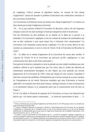 117
de s’appliquer. Celle-ci primant la législation interne, un examen de leur champ
d’application347
permet de résoudre le problème d’articulation des codifications nationales et
des conventions d’unification.
Les Conventions ou Protocoles fixent eux-mêmes leur champ d’application348
, la solution est
donc donnée par la règle d’application territoriale.
174. En ce qui concerne d’abord la Convention de Bruxelles, celle-ci fut très largement
critiquée à cause de son style surchargé et lourd qui manquait de clarté et de précision.
Une des illustrations les plus probantes de ses défauts est le débat qui a consisté à se
demander si la Convention s’appliquait à tous les contrats de transport de marchandises par
mer ou bien seulement à ceux ayant donné lieu à l’émission d’un connaissement ? La
Convention a été interprétée comme devant s’appliquer s’il a été au moins délivré un titre
similaire au connaissement, et ceci en vertu de l’article 1b de la Convention de Bruxelles de
1924349
.
175. Le débat sur le champ d’application de la Convention fut encore plus sensible. Il
s’agissait de l’article 10 de la Convention qui prévoyait qu’elle s’appliquerait « à tout
connaissement émis dans un des Etats contractants ».
Une partie de la doctrine a interprété ce texte en prenant son sens simple considérant que cette
condition suffisait et qu’il importait peu que l’on trouve dans le contrat des éléments de
rattachement nationalement homogènes ou non. Ripert, qui avait participé aux travaux
préparatoires de la Convention de 1924, n’était pas éloigné de cette solution. Cependant il
était bien conscient des problèmes d’interprétation qui n’ont pas manqué de se poser à propos
de l’interprétation de cet article. Devait-on considérer que cette Convention se trouvait
applicable à un transport entre deux ports français, cabotage national, et entre un transporteur
et un destinataire français, et ce uniquement parce que le connaissement avait été émis en
France ?
Si l’on s’en réfère au Protocole de signature de la Convention, on trouve une disposition qui
précise que « les hautes parties contractantes … se réservent expressément le droit : … 2-
347
On ne s’attachera pas ici au champ d’application du Protocole du 21/12/1979 puisque celui-ci ne modifie pas
celui du Protocole du 23/02/1968.
348
Comme l’indiquent Messieurs Loussouarn et Bourel, la détermination par la Convention de son domaine
d’application et notamment de la ventilation entre ce qui est du domaine interne et ce qui est du domaine
international est indispensable pour ne pas courir le risque de la résurrection de la méthode conflictuelle, Droit
international privé, op. cit. , n°73, p. 58.
349
L’article 1-b de la Convention de 1924 dispose que le : « contrat de transport s’applique uniquement au
contrat de transport constaté par un connaissement ou par tout document similaire formant titre pour le transport
des marchandises par mer ; il s’applique également au connaissement ou document similaire émis en vertu d’une
charte-partie à partir du moment où ce titre régit les rapports du transporteur et du porteur du connaissement. ».
tel-00511315,version1-24Aug2010
 