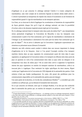 118
d’appliquer en ce qui concerne le cabotage national l’article 6 à toutes catégories de
marchandises, sans tenir compte de la restriction figurant au dernier alinéa dudit article ».
L’article 6 permettant au transporteur de stipuler des clauses d’exonération ou de limitation de
responsabilité quand il s’agit de marchandises ou de transports spéciaux.
Les Etats, en se réservant le droit d’appliquer les exonérations et limitations de responsabilité
de façon générale chaque fois qu’il s’agit de cabotage national, ont donc la possibilité
d’exclure celui-ci du domaine impérativement réglé par la Convention.
Or, le cabotage national étant le transport entre deux ports du même Etat350
, une interprétation
stricte permettrait d’appliquer la Convention de Bruxelles à tous les transports sous
connaissement à partir d’un Etat contractant, qu’il s’agisse de marchandises à destination de
l’étranger ou de marchandises à destination d’un autre port du même Etat contractant que le
port de départ351
. On en arrive à admettre que la Convention s’appliquait expressément aux
situations ne présentant aucun élément d’extranéité.
Admettre une telle solution aurait conduit à réduire dans une mesure importante le champ
d’application de la loi française. Ainsi si l’on prend l’exemple extrême d’un transport
maritime interne dans un pays signataire (le connaissement ayant été émis dans le pays
signataire), on appliquerait la Convention même si le transport est effectué entre deux ports du
pays en question en vertu d’un connaissement émis dans ce pays entre un chargeur et un
transporteur tous deux du même pays ! On en serait donc arrivé à supprimer la législation
interne des pays signataires en matière de transport maritime de marchandises, celle-ci ne
trouvant plus à s’appliquer. Pour maintenir les règles spécifiques du droit interne, Ripert
voulait que l’application de la Convention de 1924 dépende de la nationalité des parties. Cette
solution n’était pas fondée juridiquement. En outre, elle posait des problèmes pour les
connaissements négociables car la nationalité des parties pouvait changer.
Une autre partie de la doctrine, et à la tête des contradicteurs Rodière352
, a considéré que cette
condition ne suffisait pas, qu’un élément d’extranéité était nécessaire.
En ce qui concerne cet élément, ainsi que le souligne Rodière, il ne doit pas être recherché
dans la nationalité des parties qui, en matière de transport, ne présente aucun intérêt353
. En
350
D’après René Rodière et Emmanuel du Pontavice : « le cabotage se divise en cabotage international, quand il
a lieu entre deux ports de pays différents, et cabotage national, quand il a lieu entre deux ports français », Droit
maritime, op. cit. n°42, p. 50.
351
Emmanuel du Pontavice, Conventions internationales et droit interne, ADMA 1980 T V, p. 17-85.
352
René Rodière, Traité général de droit maritime, affrètements et transports, T II, 1968, n° 743.
353
Il est possible pourtant de trouver quelques décisions jurisprudentielles qui font de la nationalité un critère
d’application de la Convention de Bruxelles. C’est par exemple le cas du jugement du Tribunal de commerce de
Dunkerque du 23 juillet 1951 selon lequel la Convention de Bruxelles de 1924 est applicable si le transporteur et
le chargeur sont de nationalités différentes, RCDIP, 1953, som. 839.
tel-00511315,version1-24Aug2010
 