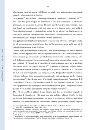 119
effet, la seule chose qui compte est l’élément territorial : ainsi un transport est international
quand il y a franchissement de frontière.
Cette position354
a été affirmée clairement par la Cour de cassation le 20 décembre 1982355
.
Elle a considéré qu’un transport est international au sens de la Convention, s’il est effectué
entre deux ports appartenant à des Etats différents, ou s’il s’agit d’un transport interne mais
pour lequel un connaissement a été émis dans un pays étranger mais ayant ratifié la
Convention internationale. La jurisprudence a ainsi fini par admettre que la Convention de
Bruxelles ne jouait que si deux conditions étaient réunies : 1) un connaissement émis dans un
Etat contractant ; 2) le transport présente un caractère international.
Une application stricte de la Convention aurait voulu que celle-ci trouve à s’appliquer dans les
cas où un connaissement avait été émis dans un Etat contractant et ce quelle que soit la
nationalité des parties ou le port de départ.
Comme le précise le Professeur du Pontavice : « en dehors des Belges, ce sont les Français
surtout, doctrine et jurisprudence pendant longtemps confondues, c’est-à-dire oeuvrant dans la
même direction, qui ont considéré qu’il fallait sous-entendre une seconde condition, outre
celle de l’émission dans un Etat contractant, celle du caractère international du transport et on
s’en expliquait : il s’agissait de ne pas réduire à néant le domaine propre de la législation
française en matière de transport maritime »356
. Il continue en précisant « enfin les juristes
français ont été supplier le monde d’abord stupéfié de modifier l’article 10 de la Convention
de 1924 pour faire triompher les vues françaises, c’est-à-dire pour faire de la Convention un
texte non seulement limité aux relations internationales mais ne régissant que les relations
internationales »357
. Face à cette source d’incertitude en ce qui concernait l’articulation de la
Convention de 1924 et les dispositions nationales, des pays signataires comme les Etats-Unis
ou l’Espagne ont fait savoir lorsqu’ils ont ratifié la Convention, qu’ils l’interprétaient comme
excluant de son champ d’application les transports purement nationaux358
.
176. Il est possible de déduire de ces éléments que dans sa formulation originale, la
Convention de Bruxelles de 1924 avait pour très ambitieux objectif d’unifier le droit
international du transport de marchandises par mer et de remplacer les différentes législations
nationales. Elle aurait constitué une « loi uniforme » au sens que lui donne Monsieur Lagarde,
354
Cour d’appel de Rouen, 2ème Chbre Civ., 29 février 1972, D 1973, J 87 obs. René Rodière.
355
Cass. Com. , 20 décembre 1982, DMF 1983, p. 526.
356
Emmanuel du Pontavice, conventions internationales et droit interne (les conventions internationales en
matière de transport maritime ou aérien étendent-elles leur objet aux relations internes ou ne gouvernent-elles
que les relations internationales ?), ADMA, Tome V 1980, p. 37.
357
Ibid. p. 38.
358
A l’inverse la loi portugaise a considéré que ce texte couvrait même les transports entre ports d’un même Etat.
Pierre Bonassies et Christian Scapel, Traité de droit maritime, LGDJ Paris, 2006, n° 900, p. 578.
tel-00511315,version1-24Aug2010
 