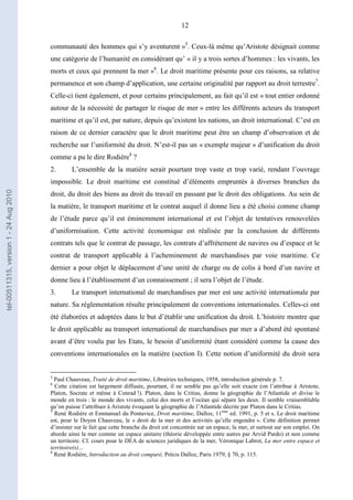 12
communauté des hommes qui s’y aventurent »5
. Ceux-là même qu’Aristote désignait comme
une catégorie de l’humanité en considérant qu’ « il y a trois sortes d’hommes : les vivants, les
morts et ceux qui prennent la mer »6
. Le droit maritime présente pour ces raisons, sa relative
permanence et son champ d’application, une certaine originalité par rapport au droit terrestre7
.
Celle-ci tient également, et pour certains principalement, au fait qu’il est « tout entier ordonné
autour de la nécessité de partager le risque de mer » entre les différents acteurs du transport
maritime et qu’il est, par nature, depuis qu’existent les nations, un droit international. C’est en
raison de ce dernier caractère que le droit maritime peut être un champ d’observation et de
recherche sur l’uniformité du droit. N’est-il pas un « exemple majeur » d’unification du droit
comme a pu le dire Rodière8
?
2. L’ensemble de la matière serait pourtant trop vaste et trop varié, rendant l’ouvrage
impossible. Le droit maritime est constitué d’éléments empruntés à diverses branches du
droit, du droit des biens au droit du travail en passant par le droit des obligations. Au sein de
la matière, le transport maritime et le contrat auquel il donne lieu a été choisi comme champ
de l’étude parce qu’il est éminemment international et est l’objet de tentatives renouvelées
d’uniformisation. Cette activité économique est réalisée par la conclusion de différents
contrats tels que le contrat de passage, les contrats d’affrètement de navires ou d’espace et le
contrat de transport applicable à l’acheminement de marchandises par voie maritime. Ce
dernier a pour objet le déplacement d’une unité de charge ou de colis à bord d’un navire et
donne lieu à l’établissement d’un connaissement ; il sera l’objet de l’étude.
3. Le transport international de marchandises par mer est une activité internationale par
nature. Sa réglementation résulte principalement de conventions internationales. Celles-ci ont
été élaborées et adoptées dans le but d’établir une unification du droit. L’histoire montre que
le droit applicable au transport international de marchandises par mer a d’abord été spontané
avant d’être voulu par les Etats, le besoin d’uniformité étant considéré comme la cause des
conventions internationales en la matière (section I). Cette notion d’uniformité du droit sera
5
Paul Chauveau, Traité de droit maritime, Librairies techniques, 1958, introduction générale p. 7.
6
Cette citation est largement diffusée, pourtant, il ne semble pas qu’elle soit exacte (on l’attribue à Aristote,
Platon, Socrate et même à Conrad !). Platon, dans le Critias, donne la géographie de l’Atlantide et divise le
monde en trois : le monde des vivants, celui des morts et l’océan qui sépare les deux. Il semble vraisemblable
qu’on puisse l’attribuer à Aristote évoquant la géographie de l’Atlantide décrite par Platon dans le Critias.
7
René Rodière et Emmanuel du Pontavice, Droit maritime, Dalloz, 11ème
ed. 1991, p. 5 et s. Le droit maritime
est, pour le Doyen Chauveau, le « droit de la mer et des activités qu’elle engendre ». Cette définition permet
d’insister sur le fait que cette branche du droit est concentrée sur un espace, la mer, et surtout sur son emploi. On
aborde ainsi la mer comme un espace unitaire (théorie développée entre autres par Arvid Pardo) et non comme
un territoire. Cf. cours pour le DEA de sciences juridiques de la mer, Véronique Labrot, La mer entre espace et
territoire(s)…
8
René Rodière, Introduction au droit comparé, Précis Dalloz, Paris 1979, § 70, p. 115.
tel-00511315,version1-24Aug2010
 
