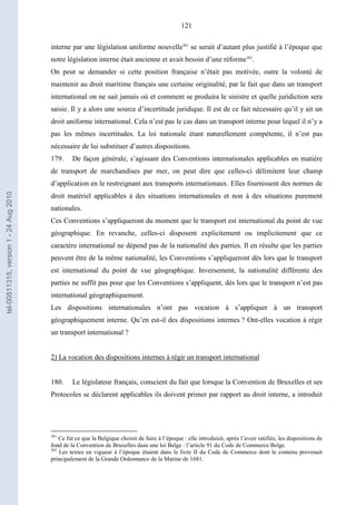 121
interne par une législation uniforme nouvelle361
se serait d’autant plus justifié à l’époque que
notre législation interne était ancienne et avait besoin d’une réforme362
.
On peut se demander si cette position française n’était pas motivée, outre la volonté de
maintenir au droit maritime français une certaine originalité, par le fait que dans un transport
international on ne sait jamais où et comment se produira le sinistre et quelle juridiction sera
saisie. Il y a alors une source d’incertitude juridique. Il est de ce fait nécessaire qu’il y ait un
droit uniforme international. Cela n’est pas le cas dans un transport interne pour lequel il n’y a
pas les mêmes incertitudes. La loi nationale étant naturellement compétente, il n’est pas
nécessaire de lui substituer d’autres dispositions.
179. De façon générale, s’agissant des Conventions internationales applicables en matière
de transport de marchandises par mer, on peut dire que celles-ci délimitent leur champ
d’application en le restreignant aux transports internationaux. Elles fournissent des normes de
droit matériel applicables à des situations internationales et non à des situations purement
nationales.
Ces Conventions s’appliqueront du moment que le transport est international du point de vue
géographique. En revanche, celles-ci disposent explicitement ou implicitement que ce
caractère international ne dépend pas de la nationalité des parties. Il en résulte que les parties
peuvent être de la même nationalité, les Conventions s’appliqueront dès lors que le transport
est international du point de vue géographique. Inversement, la nationalité différente des
parties ne suffit pas pour que les Conventions s’appliquent, dès lors que le transport n’est pas
international géographiquement.
Les dispositions internationales n’ont pas vocation à s’appliquer à un transport
géographiquement interne. Qu’en est-il des dispositions internes ? Ont-elles vocation à régir
un transport international ?
2) La vocation des dispositions internes à régir un transport international
180. Le législateur français, conscient du fait que lorsque la Convention de Bruxelles et ses
Protocoles se déclarent applicables ils doivent primer par rapport au droit interne, a introduit
361
Ce fut ce que la Belgique choisit de faire à l’époque : elle introduisit, après l’avoir ratifiée, les dispositions de
fond de la Convention de Bruxelles dans une loi Belge : l’article 91 du Code de Commerce Belge.
362
Les textes en vigueur à l’époque étaient dans le livre II du Code de Commerce dont le contenu provenait
principalement de la Grande Ordonnance de la Marine de 1681.
tel-00511315,version1-24Aug2010
 