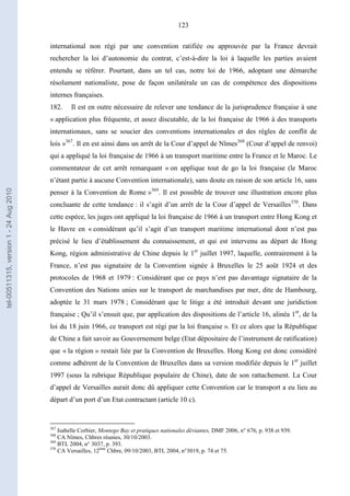 123
international non régi par une convention ratifiée ou approuvée par la France devrait
rechercher la loi d’autonomie du contrat, c’est-à-dire la loi à laquelle les parties avaient
entendu se référer. Pourtant, dans un tel cas, notre loi de 1966, adoptant une démarche
résolument nationaliste, pose de façon unilatérale un cas de compétence des dispositions
internes françaises.
182. Il est en outre nécessaire de relever une tendance de la jurisprudence française à une
« application plus fréquente, et assez discutable, de la loi française de 1966 à des transports
internationaux, sans se soucier des conventions internationales et des règles de conflit de
lois »367
. Il en est ainsi dans un arrêt de la Cour d’appel de Nîmes368
(Cour d’appel de renvoi)
qui a appliqué la loi française de 1966 à un transport maritime entre la France et le Maroc. Le
commentateur de cet arrêt remarquant « on applique tout de go la loi française (le Maroc
n’étant partie à aucune Convention internationale), sans doute en raison de son article 16, sans
penser à la Convention de Rome »369
. Il est possible de trouver une illustration encore plus
concluante de cette tendance : il s’agit d’un arrêt de la Cour d’appel de Versailles370
. Dans
cette espèce, les juges ont appliqué la loi française de 1966 à un transport entre Hong Kong et
le Havre en « considérant qu’il s’agit d’un transport maritime international dont n’est pas
précisé le lieu d’établissement du connaissement, et qui est intervenu au départ de Hong
Kong, région administrative de Chine depuis le 1er
juillet 1997, laquelle, contrairement à la
France, n’est pas signataire de la Convention signée à Bruxelles le 25 août 1924 et des
protocoles de 1968 et 1979 : Considérant que ce pays n’est pas davantage signataire de la
Convention des Nations unies sur le transport de marchandises par mer, dite de Hambourg,
adoptée le 31 mars 1978 ; Considérant que le litige a été introduit devant une juridiction
française ; Qu’il s’ensuit que, par application des dispositions de l’article 16, alinéa 1er
, de la
loi du 18 juin 1966, ce transport est régi par la loi française ». Et ce alors que la République
de Chine a fait savoir au Gouvernement belge (Etat dépositaire de l’instrument de ratification)
que « la région » restait liée par la Convention de Bruxelles. Hong Kong est donc considéré
comme adhérent de la Convention de Bruxelles dans sa version modifiée depuis le 1er
juillet
1997 (sous la rubrique République populaire de Chine), date de son rattachement. La Cour
d’appel de Versailles aurait donc dû appliquer cette Convention car le transport a eu lieu au
départ d’un port d’un Etat contractant (article 10 c).
367
Isabelle Corbier, Montego Bay et pratiques nationales déviantes, DMF 2006, n° 676, p. 938 et 939.
368
CA Nîmes, Chbres réunies, 30/10/2003.
369
BTL 2004, n° 3037, p. 393.
370
CA Versailles, 12ème
Chbre, 09/10/2003, BTL 2004, n°3019, p. 74 et 75.
tel-00511315,version1-24Aug2010
 