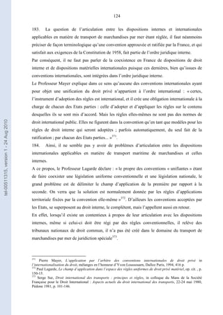 124
183. La question de l’articulation entre les dispositions internes et internationales
applicables en matière de transport de marchandises par mer étant réglée, il faut néanmoins
préciser de façon terminologique qu’une convention approuvée et ratifiée par la France, et qui
satisfait aux exigences de la Constitution de 1958, fait partie de l’ordre juridique interne.
Par conséquent, il ne faut pas parler de la coexistence en France de dispositions de droit
interne et de dispositions matérielles internationales puisque ces dernières, bien qu’issues de
conventions internationales, sont intégrées dans l’ordre juridique interne.
Le Professeur Mayer explique dans ce sens qu’aucune des conventions internationales ayant
pour objet une unification du droit privé n’appartient à l’ordre international : « certes,
l’instrument d’adoption des règles est international, et il crée une obligation internationale à la
charge de chacun des Etats parties : celle d’adopter et d’appliquer les règles sur le contenu
desquelles ils se sont mis d’accord. Mais les règles elles-mêmes ne sont pas des normes de
droit international public. Elles ne figurent dans la convention qu’en tant que modèles pour les
règles de droit interne qui seront adoptées ; parfois automatiquement, du seul fait de la
ratification ; par chacun des Etats parties... »371
.
184. Ainsi, il ne semble pas y avoir de problèmes d’articulation entre les dispositions
internationales applicables en matière de transport maritime de marchandises et celles
internes.
A ce propos, le Professeur Lagarde déclare : « le propre des conventions « unifiantes » étant
de faire coexister une législation uniforme conventionnelle et une législation nationale, le
grand problème est de délimiter le champ d’application de la première par rapport à la
seconde. On verra que la solution est normalement donnée par les règles d’applications
territoriale fixées par la convention elle-même »372
. D’ailleurs les conventions acceptées par
les Etats, se superposent au droit interne, le complètent, mais l’appellent aussi en retour.
En effet, lorsqu’il existe un contentieux à propos de leur articulation avec les dispositions
internes, même si celui-ci doit être régi par des règles conventionnelles, il relève des
tribunaux nationaux de droit commun, il n’a pas été créé dans le domaine du transport de
marchandises par mer de juridiction spéciale373
.
371
Pierre Mayer, L’application par l’arbitre des conventions internationales de droit privé in
l’internationalisation du droit, mélanges en l’honneur d’Yvon Loussouarn, Dalloz Paris, 1994, 416 p.
372
Paul Lagarde, Le champ d’application dans l’espace des règles uniformes de droit privé matériel, op. cit. , p.
150-15.
373
Serge Sur, Droit international des transports : principes et règles, in colloque du Mans de la Société
Française pour le Droit International : Aspects actuels du droit international des transports, 22-24 mai 1980,
Pédone 1981, p. 101-146.
tel-00511315,version1-24Aug2010
 