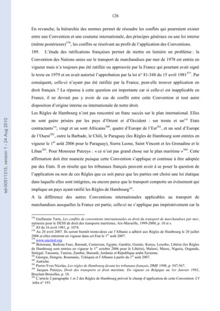 126
En revanche, la hiérarchie des normes permet de résoudre les conflits qui pourraient exister
entre une Convention et une coutume internationale, des principes généraux ou une loi interne
(même postérieure)376
, les conflits se résolvant au profit de l’application des Conventions.
189. L’étude des ratifications françaises permet de mettre en lumière un problème : la
Convention des Nations unies sur le transport de marchandises par mer de 1978 est entrée en
vigueur mais n’a toujours pas été ratifiée ou approuvée par la France qui pourtant avait signé
le texte en 1979 et en avait autorisé l’approbation par la loi n° 81-348 du 15 avril 1981377
. Par
conséquent, celle-ci n’ayant pas été ratifiée par la France, peut-elle trouver application en
droit français ? La réponse à cette question est importante car si celle-ci est inapplicable en
France, il ne devrait pas y avoir de cas de conflit entre cette Convention et tout autre
disposition d’origine interne ou internationale de notre droit.
Les Règles de Hambourg n’ont pas rencontré un franc succès sur le plan international. Elles
ne sont guère prisées par les pays d’Orient et d’Occident : sur trente et un378
Etats
contractants379
, vingt et un sont Africains380
, quatre d’Europe de l’Est381
, et un seul d’Europe
de l’Ouest382
, outre la Barbade, le Chili, le Paraguay (les Règles de Hambourg sont entrées en
vigueur le 1er
août 2006 pour le Paraguay), Sierra Leone, Saint Vincent et les Grenadine et le
Liban383
. Pour Monsieur Putzeys : « ce n’est pas grand chose sur le plan maritime »384
. Cette
affirmation doit être nuancée puisque cette Convention s’applique et continue à être adoptée
par des Etats. Il en résulte que les tribunaux français peuvent avoir à se poser la question de
l’application ou non de ces Règles que ce soit parce que les parties ont choisi une loi étatique
dans laquelle elles sont intégrées, ou encore parce que le transport comporte un évènement qui
implique un pays ayant ratifié les Règles de Hambourg385
.
A la différence des autres Conventions internationales applicables au transport de
marchandises auxquelles la France est partie, celle-ci ne s’applique pas impérativement car la
376
Guillaume Tarin, Les conflits de conventions internationales en droit du transport de marchandises par mer,
mémoire pour le DESS de droit des transports maritimes, Aix-Marseille, 1999-2000, p. 10 et s.
377
JO du 16 avril 1981, p. 1074.
378
Au 20 avril 2007. Ils seront bientôt trente-deux car l’Albanie a adhéré aux Règles de Hambourg le 20 juillet
2006 et elles entreront en vigueur dans cet Etat le 1er
août 2007.
379
www.uncitral.org
380
Botswana, Burkina Faso, Burundi, Cameroun, Egypte, Gambie, Guinée, Kenya, Lesotho, Libéria (les Règles
de Hambourg sont entrées en vigueur le 1er
octobre 2006 pour le Libéria), Malawi, Maroc, Nigeria, Ouganda,
Sénégal, Tanzanie, Tunisie, Zambie, Burundi, Jordanie et République arabe Syrienne.
381
Géorgie, Hongrie, Roumanie, Tchéquie et l’Albanie à partir du 1er
août 2007.
382
Autriche.
383
Pierre-Yves Nicolas, Les règles de Hambourg devant les tribunaux français, DMF 1998, p. 547-567.
384
Jacques Putzeys, Droit des transports et droit maritime. En vigueur en Belgique au 1er Janvier 1993,
Bruylant Bruxelles, p. 18.
385
L’article 2 paragraphe 1 et 2 des Règles de Hambourg prévoit le champ d’application de cette Convention. Cf
.infra n° 193.
tel-00511315,version1-24Aug2010
 