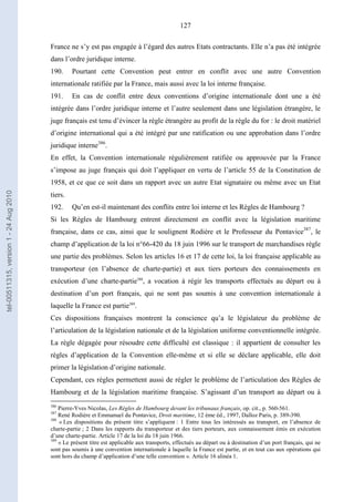 127
France ne s’y est pas engagée à l’égard des autres Etats contractants. Elle n’a pas été intégrée
dans l’ordre juridique interne.
190. Pourtant cette Convention peut entrer en conflit avec une autre Convention
internationale ratifiée par la France, mais aussi avec la loi interne française.
191. En cas de conflit entre deux conventions d’origine internationale dont une a été
intégrée dans l’ordre juridique interne et l’autre seulement dans une législation étrangère, le
juge français est tenu d’évincer la règle étrangère au profit de la règle du for : le droit matériel
d’origine international qui a été intégré par une ratification ou une approbation dans l’ordre
juridique interne386
.
En effet, la Convention internationale régulièrement ratifiée ou approuvée par la France
s’impose au juge français qui doit l’appliquer en vertu de l’article 55 de la Constitution de
1958, et ce que ce soit dans un rapport avec un autre Etat signataire ou même avec un Etat
tiers.
192. Qu’en est-il maintenant des conflits entre loi interne et les Règles de Hambourg ?
Si les Règles de Hambourg entrent directement en conflit avec la législation maritime
française, dans ce cas, ainsi que le soulignent Rodière et le Professeur du Pontavice387
, le
champ d’application de la loi n°66-420 du 18 juin 1996 sur le transport de marchandises règle
une partie des problèmes. Selon les articles 16 et 17 de cette loi, la loi française applicable au
transporteur (en l’absence de charte-partie) et aux tiers porteurs des connaissements en
exécution d’une charte-partie388
, a vocation à régir les transports effectués au départ ou à
destination d’un port français, qui ne sont pas soumis à une convention internationale à
laquelle la France est partie389
.
Ces dispositions françaises montrent la conscience qu’a le législateur du problème de
l’articulation de la législation nationale et de la législation uniforme conventionnelle intégrée.
La règle dégagée pour résoudre cette difficulté est classique : il appartient de consulter les
règles d’application de la Convention elle-même et si elle se déclare applicable, elle doit
primer la législation d’origine nationale.
Cependant, ces règles permettent aussi de régler le problème de l’articulation des Règles de
Hambourg et de la législation maritime française. S’agissant d’un transport au départ ou à
386
Pierre-Yves Nicolas, Les Règles de Hambourg devant les tribunaux français, op. cit., p. 560-561.
387
René Rodière et Emmanuel du Pontavice, Droit maritime, 12 ème éd., 1997, Dalloz Paris, p. 389-390.
388
« Les dispositions du présent titre s’appliquent : 1 Entre tous les intéressés au transport, en l’absence de
charte-partie ; 2 Dans les rapports du transporteur et des tiers porteurs, aux connaissement émis en exécution
d’une charte-partie. Article 17 de la loi du 18 juin 1966.
389
« Le présent titre est applicable aux transports, effectués au départ ou à destination d’un port français, qui ne
sont pas soumis à une convention internationale à laquelle la France est partie, et en tout cas aux opérations qui
sont hors du champ d’application d’une telle convention ». Article 16 alinéa 1.
tel-00511315,version1-24Aug2010
 
