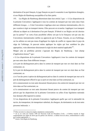 128
destination d’un port français, le juge français ne peut le soumettre à une législation étrangère,
ni aux Règles de Hambourg susceptibles d’en faire partie.
193. Les Règles de Hambourg déterminent dans leur article 2 que : « 1) Les dispositions de
la présente Convention s’appliquent à tous les contrats de transport par mer entre deux Etats
différents lorsque... ». Cette Convention s’applique ainsi aux relations internationales, elle n’a
pas vocation à régir un transport interne. Elles peuvent en revanche s’appliquer à un transport
effectué au départ ou à destination d’un port français. D’abord si ces Règles ont été choisies
par les parties390
en vertu d’une possibilité offerte soit par la loi française soit par une des
Conventions internationales ratifiée ou approuvée par la France. Ensuite, en cas d’arbitrage,
car les arbitres ne sont pas tenus d’appliquer les règles de conflit en vigueur dans le pays du
siège de l’arbitrage, ils peuvent même appliquer les règles qui leur semblent les plus
appropriées, voire déterminer directement la règle de droit matériel applicable391
.
Malgré cela un problème persiste s’agissant des Règles de Hambourg : leur champ
d’application énonce392
que :
« 1) Les dispositions de la présente Convention s’appliquent à tous les contrats de transport
par mer entre deux Etats différents lorsque :
a) le port de déchargement prévu dans le contrat de transport par mer est situé dans un Etat
contractant, ou
b) le port de déchargement prévu dans le contrat de transport par mer est situé dans un Etat
contractant, ou
c) si l’un des ports à option de déchargement prévus dans le contrat de transport par mer est le
port de déchargement effectif et que ce port est situé dans un Etat contractant, ou
d) le connaissement ou tout autre document faisant preuve du contrat de transport par mer est
émis dans un Etat contractant, ou
e) le connaissement ou tout autre document faisant preuve du contrat de transport par mer
prévoit que les dispositions de la présente Convention ou celles d’une législation nationale
leur donnant effet régiront le contrat.
2) Les dispositions de la présente Convention s’appliquent quelle que soit la nationalité du
navire, du transporteur, du transporteur substitué, du chargeur, du destinataire ou de tout autre
personne intéressée. »
390
Elles ont alors la valeur de simples stipulations contractuelles.
391
Et ce en vertu de l’article 1496 du Nouveau Code de Procédure Civile : « l’arbitre tranche le litige
conformément aux règles de droit que les parties ont choisies ; à défaut d’un tel choix, conformément à celles
qu’il estime appropriées. ».
392
Article 2 des Règles de Hambourg.
tel-00511315,version1-24Aug2010
 