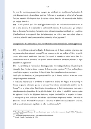 129
On peut dès lors se demander si un transport qui satisferait aux conditions d’application de
cette Convention et à la condition qu’il ne s’effectue ni au départ ni à l’arrivée d’un port
français, pourrait, si le litige est jugé devant un tribunal français, voir son application décidée
par un juge français ?
194. Cette question pose celle de l’applicabilité directe des conventions internationales. Il
est en effet possible de se demander si un transport maritime de marchandises qui rentrerait
dans le domaine d’application d’une convention internationale et qui satisferait aux conditions
d’application du texte pourrait être régi directement par celle-ci sans que soient mises en
oeuvre au préalable les règles de droit international privé du juge saisi ?
2) Le problème de l’applicabilité des Conventions maritimes non-ratifiées ou non-approuvées
195. Le problème posé par les Règles de Hambourg est, de façon générale, celui posé par
une convention internationale non-ratifiée ou non-approuvée par un Etat. Celle-ci peut-elle
trouver directement application dans cet Etat quand le rapport en cause entre dans les
conditions de mise en oeuvre qu’elle prévoit ou faut-il mettre en oeuvre au préalable la règle
de conflit du juge saisi ?
196. Le problème de l’application directe peut déjà être réglé par la force obligatoire et la
hiérarchie dans l’ordre juridique en cause de la convention maritime393
. Pour les hypothèses
non-réglées, se posera le problème de l’application directe des Conventions maritimes.
Les Règles de Hambourg n’ayant pas été ratifiées par la France, celles-ci n’ont pas valeur
obligatoire pour ses tribunaux.
Il faut donc préciser que ce problème de l’application directe des Règles de Hambourg en
France ne pourra intervenir que si, ni une des Conventions internationales ratifiées par la
France394
, ni la loi de police d’application immédiate que la doctrine dominante s’accorde à
identifier dans les dispositions de l’article 16 alinéa 1 de la loi du 18 juin 1966, n’ont vocation
à s’appliquer. En effet, les Règles de Hambourg n’ayant été ni ratifiées ni intégrées en France,
il est logique qu’elles s’effacent devant une loi strictement impérative comme l’est celle de
1966 et a fortiori devant la Convention de Bruxelles de 1924 dans ses différentes versions,
celle-ci ayant valeur supra-législative et infra-constitutionnelle395
.
393
Jean-Louis Bergel, Méthodes de coordination des textes et droit des transports, Scapel 1994, n°1 (numéro
spécial), p. 13 et s.
394
Convention de Bruxelles de 1924 dans ses différentes versions.
395
Article 55 de la Constitution de 1958.
tel-00511315,version1-24Aug2010
 
