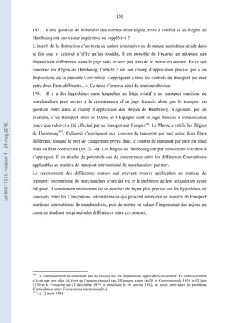 130
197. Cette question de hiérarchie des normes étant réglée, reste à vérifier si les Règles de
Hambourg ont une valeur impérative ou supplétive ?
L’intérêt de la distinction d’un texte de nature impérative ou de nature supplétive réside dans
le fait que si celui-ci n’offre qu’un modèle, il est possible de l’écarter en adoptant des
dispositions différentes, alors le juge saisi ne sera pas tenu de le mettre en oeuvre. En ce qui
concerne les Règles de Hambourg, l’article 2 sur son champ d’application précise que « les
dispositions de la présente Convention s’appliquent à tous les contrats de transport par mer
entre deux Etats différents... ». Ce texte s’impose ainsi de manière absolue.
198. Il y a des hypothèses dans lesquelles un litige relatif à un transport maritime de
marchandises peut arriver à la connaissance d’un juge français alors que le transport en
question entre dans le champ d’application des Règles de Hambourg. S’agissant, par un
exemple, d’un transport entre le Maroc et l’Espagne dont le juge français a connaissance
parce que celui-ci a été effectué par un transporteur français396
. Le Maroc a ratifié les Règles
de Hambourg397
. Celles-ci s’appliquent aux contrats de transport par mer entre deux Etats
différents, lorsque le port de chargement prévu dans le contrat de transport par mer est situé
dans un Etat contractant (art. 2-1-a). Les Règles de Hambourg ont par conséquent vocation à
s’appliquer. Il en résulte de potentiels cas de concurrence entre les différentes Conventions
applicables en matière de transport international de marchandises par mer.
Le recensement des différentes normes qui peuvent trouver application en matière de
transport international de marchandises ayant été vu, et le problème de leur articulation ayant
été posé, il conviendra maintenant de se pencher de façon plus précise sur les hypothèses de
concours entre les Conventions internationales qui peuvent intervenir en matière de transport
maritime international de marchandises, puis de mettre en valeur l’importance des enjeux en
cause en étudiant les principales différences entre ces normes.
396
Le connaissement ne contenant pas de clauses sur les dispositions applicables au contrat. Le connaissement
n’avait pas non plus été émis en Espagne (auquel cas, l’Espagne ayant ratifié la Convention de 1924 le 02 juin
1930 et le Protocole du 21 décembre 1979 la modifiant le 06 janvier 1982, se serait posé alors un problème
d’articulation entre Conventions internationales).
397
Le 12 mars 1981.
tel-00511315,version1-24Aug2010
 