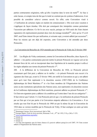 134
parties contractantes originaires, telle qu’elle s’exprime dans le texte du traité405
. Ici face à
cette lacune, et compte tenu du fait que le traité ne contient pas de système d’admission, il est
possible de considérer celui-ci comme ouvert. En effet, cette Convention visait à
« l’unification de certaines règles en matière de connaissement ». Elle avait ainsi vocation à
s’appliquer de façon étendue. Elle doit par conséquent être interprétée comme permettant
l’accession par adhésion. Ce fut le cas avec succès, puisque en 1924 seuls dix Etats étaient
signataires (ils représentaient pourtant deux tiers du tonnage mondial)406
, alors qu’au 15 avril
2007, neuf Etats étaient liés par ratification, et soixante sept y avaient adhéré par accession407
.
Pour les raisons qui ont déjà été exposées, cette Convention a été amendée par deux
Protocoles.
- La Convention de Bruxelles de 1924 amendée par le Protocole de Visby du 23 février 1968
207. Les Règles de Visby contiennent, comme la Convention de Bruxelles, deux façons d’y
adhérer : « les parties contractantes peuvent mettre le présent Protocole en vigueur soit en lui
donnant force de loi, soit en incorporant dans leur législation de la manière propre à celle-ci
les règles adoptées aux termes du présent Protocole »408
.
208. A la différence de la Convention de Bruxelles de 1924, ce Protocole prévoit
exactement quel Etat peut y adhérer ou le ratifier : « le présent Protocole sera ouvert à la
signature des Etats qui, avant le 23 février 1968, ont ratifié la Convention ou qui y ont adhéré
ainsi qu’à tout Etat représenté à la douzième session (1967-1968) de la Conférence
diplomatique de Droit Maritime »409
et « les Etats membres de l’Organisation des Nations
unies ou des institutions spécialisées des Nations unies, non représentés à la douzième session
de la Conférence diplomatique de Droit maritime, pourront adhérer au présent Protocole »410
.
Un Etat non-signataire peut y adhérer à la condition qu’il entre dans l’une de ces catégories411
.
Il faut relever que l’article 11-2 du Protocole prévoit que « la ratification du présent Protocole
par un Etat qui n’est pas partie à la Convention emporte adhésion à la Convention ». Il en
résulte que tout Etat lié par le Protocole de 1968 est par là même lié par la Convention de
1924 dans sa version modifiée par le Protocole de Visby. Il faut souligner en outre qu’entre
405
Dominique Carreau, Droit international, ibid. n°306.
406
Georges Ripert, Traité de droit maritime, Rousseau 3 vol. , 4ème
éd. 1953, T II, p. 260, n° 1351.
407
www.comitemaritime.org/ratific/
408
Article 16.
409
Article 10.
410
Article 12.
411
Un Etat non-signataire aura de fortes chances d’y pouvoir adhérer puisqu’en avril 2007, 191 Etats avaient
adhéré à l’Organisation des Nations unies.
tel-00511315,version1-24Aug2010
 