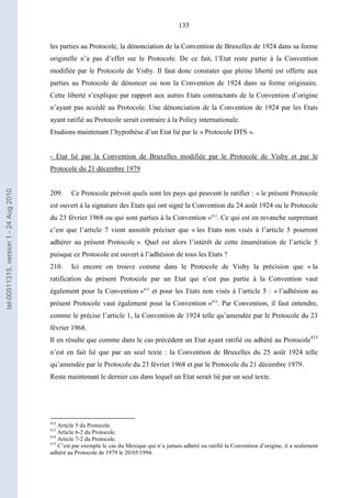 135
les parties au Protocole, la dénonciation de la Convention de Bruxelles de 1924 dans sa forme
originelle n’a pas d’effet sur le Protocole. De ce fait, l’Etat reste partie à la Convention
modifiée par le Protocole de Visby. Il faut donc constater que pleine liberté est offerte aux
parties au Protocole de dénoncer ou non la Convention de 1924 dans sa forme originaire.
Cette liberté s’explique par rapport aux autres Etats contractants de la Convention d’origine
n’ayant pas accédé au Protocole. Une dénonciation de la Convention de 1924 par les Etats
ayant ratifié au Protocole serait contraire à la Policy internationale.
Etudions maintenant l’hypothèse d’un Etat lié par le « Protocole DTS ».
- Etat lié par la Convention de Bruxelles modifiée par le Protocole de Visby et par le
Protocole du 21 décembre 1979
209. Ce Protocole prévoit quels sont les pays qui peuvent le ratifier : « le présent Protocole
est ouvert à la signature des Etats qui ont signé la Convention du 24 août 1924 ou le Protocole
du 23 février 1968 ou qui sont parties à la Convention »412
. Ce qui est en revanche surprenant
c’est que l’article 7 vient aussitôt préciser que « les Etats non visés à l’article 5 pourront
adhérer au présent Protocole ». Quel est alors l’intérêt de cette énumération de l’article 5
puisque ce Protocole est ouvert à l’adhésion de tous les Etats ?
210. Ici encore on trouve comme dans le Protocole de Visby la précision que « la
ratification du présent Protocole par un Etat qui n’est pas partie à la Convention vaut
également pour la Convention »413
et pour les Etats non visés à l’article 5 : « l’adhésion au
présent Protocole vaut également pour la Convention »414
. Par Convention, il faut entendre,
comme le précise l’article 1, la Convention de 1924 telle qu’amendée par le Protocole du 23
février 1968.
Il en résulte que comme dans le cas précédent un Etat ayant ratifié ou adhéré au Protocole415
n’est en fait lié que par un seul texte : la Convention de Bruxelles du 25 août 1924 telle
qu’amendée par le Protocole du 23 février 1968 et par le Protocole du 21 décembre 1979.
Reste maintenant le dernier cas dans lequel un Etat serait lié par un seul texte.
412
Article 5 du Protocole.
413
Article 6-2 du Protocole.
414
Article 7-2 du Protocole.
415
C’est par exemple le cas du Mexique qui n’a jamais adhéré ou ratifié la Convention d’origine, il a seulement
adhéré au Protocole de 1979 le 20/05/1994.
tel-00511315,version1-24Aug2010
 