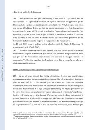 136
- Etat lié par les Règles de Hambourg
211. En ce qui concerne les Règles de Hambourg, c’est son article 28 qui prévoit dans son
deuxièmement : « La présente Convention est sujette à ratification ou approbation par les
Etats signataires » et dans son troisièmement « Après le 30 avril 1979, la présente Convention
sera ouverte à l’adhésion de tous les Etats qui ne sont pas signataires ». Cette Convention a
donc un caractère universel. Elle prévoit la ratification, l’approbation ou la signature des Etats
signataires ce qui est normal, mais de plus elle offre la possibilité à tout Etat d’y adhérer.
Cette ouverture à tous les Etats du monde est une des particularités présentées par les
Conventions élaborées sous les auspices de l’Organisation des Nations unies.
Au 20 avril 2007, trente et un Etats avaient adhéré ou ratifié les Règles de Hambourg (ils
seront trente-deux le 1er
août 2007).
212. Ces quatre hypothèses sont les plus simples, il ne peut résulter aucune concurrence
entre normes d’origines internationales pour un des Etats concernés puisque celui-ci n’est lié
que par une des Conventions internationales qui concerne le transport maritime de
marchandises416
. Il existe cependant des hypothèse où un Etat a pu ratifier ou adhérer à
plusieurs de ces Conventions.
b) Etat ayant ratifié ou adhéré à plusieurs de ces Conventions
213. Ce cas est assez fréquent dans l’ordre international. Il est dû aux caractéristiques
propres des conventions internationales qui sont, comme il l’a été vu, complexes à mettre en
place et ainsi difficiles à faire évoluer pour les adapter aux évolutions techniques,
économiques ou sociales. Bien souvent les conventions internationales ne prévoient pas de
mécanismes d’actualisation. A ce sujet les Règles de Hambourg ont été plus prévoyantes que
les autres Conventions puisqu’elles ont prévues un mécanisme de révision et d’amendement :
l’article 32-1 précise que : « à la demande d’un tiers au moins des Etats contractants à la
présente Convention, le dépositaire convoque une conférence des Etats contractants ayant
pour objet de réviser ou d’amender la présente convention. ». Le problème qui se pose est que
les « agiornamento »417
se font par le biais de protocoles modificatifs, voire de façon plus
416
Il ne peut dans ce cas y avoir de conflit de conventions. En revanche, même dans cette hypothèse, des
conventions internationales peuvent se retrouver en conflit dans le cadre d’un classique conflit de lois.
417
Expression utilisée par le Professeur Vialard, Sisyphe et l’uniformisation internationale du droit maritime, n°
591 (n°spécial du DMF) p.214.
tel-00511315,version1-24Aug2010
 