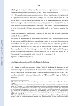 137
radicale par la conclusion d’une nouvelle convention. La réglementation en matière de
transports internationaux de marchandises par mer a connu ces deux situations.
214. Plusieurs hypothèses de concours impossibles doivent être éliminées. Il s’agit d’abord
de l’hypothèse d’un concours, dans l’ordre juridique d’un Etat, entre la Convention de 1924
dans sa forme originelle et sa version modifiée par un de ses Protocoles puisqu’il sera vu
ultérieurement qu’un mécanisme d’intégration automatique de la Convention de 1924 dans sa
forme originelle a été prévu dans les deux Protocoles418
. Un Etat qui y adhère ou les ratifie est
lié par la Convention de 1924 dans sa version modifiée par le ou les Protocoles que celui-ci a
ratifié.
Ensuite, en cas de conflit entre les deux Protocoles, le plus récent doit prévaloir, c’est-à-dire
celui du 21 décembre 1979419
.
Il en résulte, de façon logique, qu’une éventuelle concurrence dans l’ordre juridique d’un Etat
de deux normes matérielles d’origines internationales portant sur le transport international de
marchandises par mer qu’il aurait toutes deux ratifiées ne peut intervenir qu’entre la
Convention de Bruxelles de 1924 dans une de ses différentes versions et les Règles de
Hambourg. La clause de dénonciation prévue à cet effet dans les Règles de Hambourg ne
permet pas de résoudre un éventuel concours lorsqu’un Etat est partie aux Règles et à la
Convention de Bruxelles modifiée par le Protocole du 21 décembre 1979.
Reprenons ces différents hypothèses.
- Etat lié par la Convention de 1924 et les Règles de Hambourg
215. Ce cas de conflit peut surprendre puisque l’article 31 des Règles de Hambourg prévoit
la dénonciation par les Etats contractants de la Convention de 1924, s’ils l’ont ratifiée ou y ont
adhérée. Malgré cela, cette dénonciation n’étant pas assortie de sanction, au 20 avril 2007
onze Etats étaient liés à la fois par la Convention de 1924 non modifiée et par les Règles de
Hambourg420
.
418
Pour l’étude de l’efficacité du mécanisme d’intégration automatique de la Convention de Bruxelles, cf. infra
n° 300 et s.
419
Il est logique que lorsqu’un Etat a ratifié plusieurs versions de la même convention, ce soit la version la plus
récente qui s’applique. C’est en effet la plus adaptée aux évolutions économiques, techniques ou juridiques qui
ont pu motiver cette modification de Convention. Il s’agit d’ailleurs d’une règle classique du droit international
public « lex posterior derogat priori », qui est aussi utilisée en matière de conflits entre accords internationaux
par l’article 30 de la Convention de Vienne du 23 mai 1969 sur le droit des traités. Cf. sur ce point Ferenc
Majoros, Les conventions internationales en matière de droit privé (Abrégé théorique et traité pratique), T1, A.
Pédone Paris, 1976, p. 240.
420
Il s’agit de la Barbade, du Cameroun, de la Guinée, la Hongrie, le Kenya, le Nigeria, le Paraguay, le Sénégal,
la Sierra Leone, la République Unie de Tanzanie et la République arabe Syrienne. Saint-Vincent-et-les-
tel-00511315,version1-24Aug2010
 