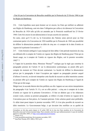 138
- Etat lié par la Convention de Bruxelles modifiée par le Protocole du 23 février 1968 et par
les Règles de Hambourg
216. Cette hypothèse aussi peut étonner car ici encore, les Etats qui ratifient ou adhèrent
aux Règles de Hambourg, sont mis dans l’obligation par celles-ci de dénoncer la Convention
de Bruxelles de 1924 telle qu’elle est amendée par le Protocole modificatif du 23 février
1968. Cette fois encore la non-dénonciation n’est pas assortie de sanctions.
En outre, ainsi qu’il l’a été vu, la Convention des Nations unies prévoit pour un Etat
contractant partie à la Convention de 1924 modifiée par le Protocole de 1968 une possibilité
de différer la dénonciation pendant un délai de cinq ans « à compter de la date d’entrée en
vigueur de la présente Convention »421
.
217. Cette formule ambiguë n’a pas manqué de faire débat. Cette période transitoire de cinq
ans débutait-elle à compter de l’entrée en vigueur des Règles de Hambourg pour l’Etat qui en
faisait usage, ou à compter de l’entrée en vigueur des Règles, soit le premier novembre
1992422
?
A l’appui de la première thèse, Monsieur Thomas423
souligne que la règle que constitue le
paragraphe premier de l’article 31 sur la dénonciation systématique, ne prend effet qu’à
compter du moment où l’Etat devient contractant. La faculté de différer la dénonciation
prévue par le paragraphe 4 étant l’exception par rapport au paragraphe premier auquel
d’ailleurs il renvoie, on devrait interpréter cette faculté de recourir au délai transitoire comme
ne prenant effet qu’à compter de l’entrée en vigueur des Règles de Hambourg à l’égard de
l’Etat qui en fait usage.
Malgré tout, la seconde théorie doit être préférée car elle s’appuie sur une stricte interprétation
du paragraphe 4 de l’article 31. Il y est en effet précisé : « cinq ans à compter de la date
d’entrée en vigueur de la présente Convention ». Il faut en déduire que si les rédacteurs
avaient voulu, comme au premier paragraphe, se référer à la date d’entrée en vigueur de la
Convention pour un Etat précis, ils l’auraient précisée. Cette solution paraît ainsi préférable.
Ce délai étant passé depuis le premier novembre 1997, il n’est plus possible de recourir au
délai transitoire. Le Gouvernement belge, à qui devaient être notifiées en sa qualité de
Grenadines ne fait plus partie depuis le 22 juillet 2003 de la liste des Etats membres de la Convention de
Bruxelles tenue par le Gouvernement belge. Pour consulter cette liste (qui malheureusement n’a pas été modifiée
depuis le 2 décembre 2003), cf. http://www.diplomatie.be/fr/treaties
421
Article 31-4.
422
Cette possibilité prend donc fin le premier novembre 1997.
423
Jean-Paul Thomas, BTL 2000, n°2831 p.43.
tel-00511315,version1-24Aug2010
 