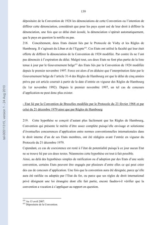 139
dépositaire de la Convention de 1924 les dénonciations de cette Convention ou l’intention de
différer cette dénonciation, considérait que pour les pays ayant usé de leur droit à différer la
dénonciation, une fois que ce délai était écoulé, la dénonciation s’opérait automatiquement,
que le pays en question la notifie ou pas.
218. Concrètement, deux Etats étaient liés par le Protocole de Visby et les Règles de
Hambourg. Il s’agissait du Liban et de l’Egypte424
. Ces Etats ont utilisé la faculté qui leur était
offerte de différer la dénonciation de la Convention de 1924 modifiée. Par contre ils ne l’ont
pas dénoncée à l’expiration du délai. Malgré tout, ces deux Etats ne font plus partie de la liste
tenue à jour par le Gouvernement belge425
des Etats liés par la Convention de 1924 modifiée
depuis le premier novembre 1997. Force est alors d’en déduire que l’interprétation faite par le
Gouvernement belge de l’article 31-4 des Règles de Hambourg est que le délai de cinq années
prévu par cet article courrait à partir de la date d’entrée en vigueur des Règles de Hambourg
(le 1er novembre 1992). Depuis le premier novembre 1997, un tel cas de concours
d’application ne peut donc plus exister.
- Etat lié par la Convention de Bruxelles modifiée par le Protocole du 23 février 1968 et par
celui du 21 décembre 1979 ainsi que par Règles de Hambourg
219. Cette hypothèse se conçoit d’autant plus facilement que les Règles de Hambourg,
Convention qui présente le mérite d’être assez complète puisqu’elle envisage et solutionne
d’éventuelles concurrences d’application entre normes conventionnelles internationales dans
le droit interne d’un de ses Etats membres, ont été rédigées avant l’entrée en vigueur du
Protocole du 21 décembre 1979.
Cependant, ce cas de coexistence est resté à l’état de potentialité puisqu’à ce jour aucun Etat
ne se trouve lié par ces deux textes. Néanmoins cette hypothèse est tout à fait possible.
Ainsi, au delà des hypothèses simples de ratification ou d’adoption par des Etats d’une seule
convention, certains Etats peuvent être engagés par plusieurs d’entre elles ce qui peut créer
des cas de concours d’application. Une fois que la convention aura été désignée, parce qu’elle
aura été ratifiée ou adoptée par l’Etat du for, ou parce que ses règles de droit international
privé désignent une loi étrangère dont elle fait partie, encore faudra-t-il vérifier que la
convention a vocation à s’appliquer au rapport en question.
424
Au 15 avril 2007.
425
Dépositaire de la Convention.
tel-00511315,version1-24Aug2010
 