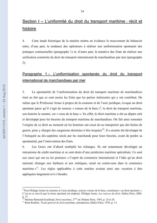 14
Section I – L’uniformité du droit du transport maritime : récit et
histoire
4. Cette étude historique de la matière mettra en évidence le mouvement de balancier
entre, d’une part, la tendance des opérateurs à réaliser une uniformisation spontanée des
pratiques contractuelles (paragraphe 1) et, d’autre part, la tentative des Etats de réaliser une
unification construite du droit du transport international de marchandises par mer (paragraphe
2).
Paragraphe 1 – L’uniformisation spontanée du droit du transport
international de marchandises par mer
5. La spontanéité de l’uniformisation du droit du transport maritime de marchandises
tient au fait que ce sont moins les Etats que les parties intéressées qui y ont contribué. De
même que le Professeur Jestaz à propos de la coutume et de l’acte juridique, évoque un droit
spontané parce qu’il s’agit de sources « venues de la base »9
, le droit du transport maritime,
son histoire le montre, est « venu de la base ». En effet, le droit maritime a été au départ créé
et développé pour les besoins du transport maritime de marchandises. On fait ainsi remonter
l’origine de ce droit au moment où les hommes ont cessé de ne transporter que des butins de
guerre, pour y charger des cargaisons destinées à être troquées10
. Il a ensuite été développé de
l’Antiquité au dix-septième siècle par les marchands pour leurs besoins, avant de perdre sa
spontanéité, par l’intervention des Etats.
6. Les Grecs ont d’abord multiplié les échanges. Ils ont notamment développé un
mécanisme de crédit maritime et se sont dotés d’une juridiction maritime spécialisée. Ce sont
eux aussi qui ont eu les premiers « l’esprit du commerce international et l’idée qu’un droit
national, étranger aux barbares et aux métèques, serait un contre-sens dans le commerce
maritime »11
. Les règles applicables à cette matière avaient ainsi une vocation à être
appliquées largement et à s’étendre.
9
Pour Philippe Jestaz la coutume et l’acte juridique, sources venues de la base, constituent « un droit spontané ».
C’est en ce sens là que le terme spontané est employé. Philippe Jestaz, Les sources du droit, Dalloz Paris, 2005,
p. 37.
10
Martine Rémond-Gouilloud, Droit maritime, 2ème
ed. Pédone Paris, 1993, p. 23 et 24.
11
René Rodière, Traité général de droit maritime, introduction, Dalloz Paris, 1976, p. 13.
tel-00511315,version1-24Aug2010
 