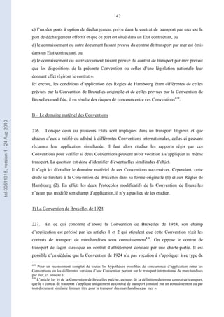 142
c) l’un des ports à option de déchargement prévu dans le contrat de transport par mer est le
port de déchargement effectif et que ce port est situé dans un Etat contractant, ou
d) le connaissement ou autre document faisant preuve du contrat de transport par mer est émis
dans un Etat contractant, ou
e) le connaissement ou autre document faisant preuve du contrat de transport par mer prévoit
que les dispositions de la présente Convention ou celles d’une législation nationale leur
donnant effet régiront le contrat ».
Ici encore, les conditions d’application des Règles de Hambourg étant différentes de celles
prévues par la Convention de Bruxelles originelle et de celles prévues par la Convention de
Bruxelles modifiée, il en résulte des risques de concours entre ces Conventions429
.
B – Le domaine matériel des Conventions
226. Lorsque deux ou plusieurs Etats sont impliqués dans un transport litigieux et que
chacun d’eux a ratifié ou adhéré à différentes Conventions internationales, celles-ci peuvent
réclamer leur application simultanée. Il faut alors étudier les rapports régis par ces
Conventions pour vérifier si deux Conventions peuvent avoir vocation à s’appliquer au même
transport. La question est donc d’identifier d’éventuelles similitudes d’objet.
Il s’agit ici d’étudier le domaine matériel de ces Conventions successives. Cependant, cette
étude se limitera à la Convention de Bruxelles dans sa forme originelle (1) et aux Règles de
Hambourg (2). En effet, les deux Protocoles modificatifs de la Convention de Bruxelles
n’ayant pas modifié son champ d’application, il n’y a pas lieu de les étudier.
1) La Convention de Bruxelles de 1924
227. En ce qui concerne d’abord la Convention de Bruxelles de 1924, son champ
d’application est précisé par les articles 1 et 2 qui stipulent que cette Convention régit les
contrats de transport de marchandises sous connaissement430
. On oppose le contrat de
transport de façon classique au contrat d’affrètement constaté par une charte-partie. Il est
possible d’en déduire que la Convention de 1924 n’a pas vocation à s’appliquer à ce type de
429
Pour un recensement complet de toutes les hypothèses possibles de concurrence d’application entre les
Conventions ou les différentes versions d’une Convention portant sur le transport international de marchandises
par mer, cf. annexe 1.
430
L’article 1er b) de la Convention de Bruxelles précise, au sujet de la définition du terme contrat de transport,
que le « contrat de transport s’applique uniquement au contrat de transport constaté par un connaissement ou par
tout document similaire formant titre pour le transport des marchandises par mer ».
tel-00511315,version1-24Aug2010
 