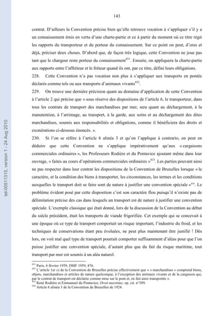 143
contrat. D’ailleurs la Convention précise bien qu’elle retrouve vocation à s’appliquer s’il y a
un connaissement émis en vertu d’une charte-partie et ce à partir du moment où ce titre régit
les rapports du transporteur et du porteur du connaissement. Sur ce point on peut, d’ores et
déjà, préciser deux choses. D’abord que, de façon très logique, cette Convention ne joue pas
tant que le chargeur reste porteur du connaissement431
. Ensuite, on appliquera la charte-partie
aux rapports entre l’affréteur et le fréteur quand ils ont, par ce titre, défini leurs obligations.
228. Cette Convention n’a pas vocation non plus à s’appliquer aux transports en pontée
déclarés comme tels ou aux transports d’animaux vivants432
.
229. On trouve une dernière précision quant au domaine d’application de cette Convention
à l’article 2 qui précise que « sous réserve des dispositions de l’article 6, le transporteur, dans
tous les contrats de transport des marchandises par mer, sera quant au déchargement, à la
manutention, à l’arrimage, au transport, à la garde, aux soins et au déchargement des dites
marchandises, soumis aux responsabilités et obligations, comme il bénéficiera des droits et
exonérations ci-dessous énoncés. ».
230. Si l’on se réfère à l’article 6 alinéa 3 et qu’on l’applique à contrario, on peut en
déduire que cette Convention ne s’applique impérativement qu’aux « cargaisons
commerciales ordinaires », les Professeurs Rodière et du Pontavice ajoutant même dans leur
ouvrage, « faites au cours d’opérations commerciales ordinaires »433
. Les parties pouvant ainsi
ne pas respecter dans leur contrat les dispositions de la Convention de Bruxelles lorsque « le
caractère, et la condition des biens à transporter, les circonstances, les termes et les conditions
auxquelles le transport doit se faire sont de nature à justifier une convention spéciale »434
. Le
problème évident posé par cette disposition c’est son caractère flou puisqu’il n’existe pas de
délimitation précise des cas dans lesquels un transport est de nature à justifier une convention
spéciale. L’exemple classique qui était donné, lors de la discussion de la Convention au début
du siècle précédent, était les transports de viande frigorifiée. Cet exemple qui se concevait à
une époque où ce type de transport comportait un risque important, l’industrie du froid, et les
techniques de conservations étant peu évoluées, ne peut plus maintenant être justifié ! Dès
lors, on voit mal quel type de transport pourrait comporter suffisamment d’aléas pour que l’on
puisse justifier une convention spéciale, d’autant plus que du fait du risque maritime, tout
transport par mer est soumis à un aléa naturel.
431
Paris, 6 février 1959, DMF 1959, 476.
432
L’article 1er c) de la Convention de Bruxelles précise effectivement que « « marchandises » comprend biens,
objets, marchandises et articles de nature quelconque, à l’exception des animaux vivants et de la cargaison qui,
par le contrat de transport est déclarée comme mise sur le pont et, en fait ainsi transportée ».
433
René Rodière et Emmanuel du Pontavice, Droit maritime, op. cit. n°389.
434
Article 6 alinéa 3 de la Convention de Bruxelles de 1924.
tel-00511315,version1-24Aug2010
 