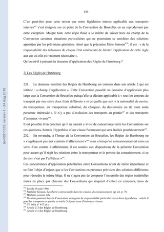 144
C’est peut-être pour cette raison que notre législation interne applicable aux transports
internes435
s’est éloignée sur ce point de la Convention de Bruxelles en ne reproduisant pas
cette exception. Malgré tout, cette règle floue a le mérite de laisser hors du champ de la
Convention certaines situations particulières qui ne pourraient se satisfaire des solutions
apportées par les prévisions générales. Ainsi que le préconise Mme Soisson436
, il est : « de la
responsabilité des tribunaux de chaque Etat contractant de limiter l’application de cette règle
aux cas où elle est vraiment nécessaire ».
Qu’en est-il à présent du domaine d’application des Règles de Hambourg ?
2) Les Règles de Hambourg
231. Le domaine matériel des Règles de Hambourg est contenu dans son article 2 qui est
intitulé : « champ d’application ». Cette Convention possède un domaine d’application plus
large que la Convention de Bruxelles puisqu’elle se déclare applicable à « tous les contrats de
transport par mer entre deux Etats différents » et ce quelle que soit « la nationalité du navire,
du transporteur, du transporteur substitué, du chargeur, du destinataire ou de toute autre
personne intéressée ». Il n’y a pas d’exclusion des transports en pontée437
et des transports
d’animaux vivants438
.
Il est possible d’en conclure qu’il ne saurait y avoir de concurrence entre les Conventions sur
ces questions, hormis l’hypothèse d’une clause Paramount qui sera étudiée postérieurement439
.
232. En revanche, à l’instar de la Convention de Bruxelles, les Règles de Hambourg ne
« s’appliquent pas aux contrats d’affrètement »440
mais « lorsqu’un connaissement est émis en
vertu d’un contrat d’affrètement, il est soumis aux dispositions de la présente Convention
pour autant qu’il régit les relations entre le transporteur et le porteur du connaissement, si ce
dernier n’est pas l’affréteur »441
.
Ces concurrences d’application potentielles entre Conventions n’ont de réelle importance et
ne font l’objet d’enjeux que si les Conventions en présence prévoient des solutions différentes
pour résoudre le même litige. Il ne s’agira pas de comparer l’ensemble des règles matérielles
mises en place par chacune des Conventions qui risquent d’entrer en concours, mais de
435
Loi du 18 juin 1966.
436
Nathalie Soisson, La liberté contractuelle dans les clauses du connaissement, op. cit. p. 76.
437
Déclarés comme tels.
438
Il existe pourtant dans la Convention un régime de responsabilité particulier à ces deux hypothèses : article 9
pour les transports en pontée et article 5-5 pour ceux d’animaux vivants.
439
Cf. infra n° 617 et s.
440
Article 2-3 des Règles de Hambourg.
441
Article 2-3 des Règles de Hambourg.
tel-00511315,version1-24Aug2010
 