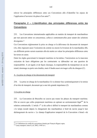 145
relever les principales différences entre ces Conventions afin d’identifier les enjeux de
l’application d’un texte à la place d’un autre442
.
Paragraphe 2 – L’identification des principales différences entre les
Conventions
233. Les Conventions internationales applicables en matière de transport de marchandises
par mer peuvent entrer en concurrence, celles-ci contiennent-elles pour autant des solutions
divergentes ?
Ces Conventions réglementent la prise en charge et la délivrance du document de transport
(A), elles régissent aussi l’exécution du contrat ou encore la livraison de la marchandise (B),
ces différents points seront examinés afin de mettre en valeur les principales différences entre
les textes en cause.
Outre les règles gouvernant le transport maritime en lui-même, l’inexécution ou la mauvaise
exécution de leurs obligations par les contractants va déboucher sur une question de
responsabilité. A cet égard, et de façon classique, la responsabilité du transporteur en cas de
retard, dommage ou perte sera étudiée, mais il faudra aussi envisager celle du chargeur (C).
A - La prise en charge et les documents de transport
234. La prise en charge de la marchandise (1) va donner lieu systématiquement à la remise
d’un titre de transport, document qui a une très grande importance (2).
1) La prise en charge
235. La Convention de Bruxelles ne couvre pas toutes les phases du transport maritime.
Elle ne couvre que celles proprement maritimes en opérant un sectionnement légal443
de la
relation contractuelle. L’article 1er
e) de celle-ci définit le transport de marchandises comme
« le temps écoulé depuis le chargement des marchandises à bord du navire jusqu’à leur
déchargement du navire ». Le champ d’application temporel de la Convention s’étend « de
442
Cf. Définition du conflit de conventions donnée par François Rigaux supra.
443
Lamy transport, tome II, ed. 2002, n°405 et s.
tel-00511315,version1-24Aug2010
 