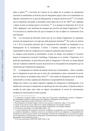 146
palan à palan »444
, c’est-à-dire de l’instant où les palans de la machine de manutention
saisissent la marchandise au bord du quai de chargement jusqu’à celui où la marchandise est
déposée à destination sur le quai de déchargement, le long du bord du navire445
. Il en résulte
que les opérations ante-palan et post-palan seront régies par la loi de 1966446
qui s’applique
« depuis la prise en charge jusqu’à sa livraison »447
et ce puisque les disposition de la loi de
1966 s’appliquent « aux opérations de transport qui sont hors du champ d’application »448
de
la Convention (à condition bien sûr que le transport ait lieu au départ ou à destination d’un
port français).
236. La Convention de Bruxelles écarte ainsi de son champ d’application les opérations
terrestres du transport pour n’en régir que celles purement maritimes449
. Par contre, les articles
2 et 3 de la Convention précisent que le transporteur doit procéder au chargement et au
déchargement de la marchandise. L’article 7 l’autorise cependant à prendre sous sa
responsabilité et dans les conditions qu’il souhaite les opérations dites terrestres450
.
Le chargeur ayant présenté sa marchandise, la prise en charge, acte juridique à l’occasion
duquel le transporteur reconnaît l’emballage, l’étiquetage ou le nombre, l’importance et le
poids des marchandises, ne peut intervenir après le chargement. Cette prise en charge dépend
ainsi de l’opération matérielle de prise de possession et d’acceptation du transporteur qui est
caractérisée par l’opération de chargement.
237. Le chargement est entendu de manière étroite par la jurisprudence : celle-ci considère
que le chargement ne peut être que la saisie des marchandises à quai à proximité du navire
pour être hissées ou introduites dans celui-ci451
. Cette notion de chargement ouvre la période
contractuelle et est donc capitale pour déterminer la responsabilité du transporteur.
Malgré tout, même si un régime impératif s’applique du chargement au déchargement, il ne
faudrait pas croire que le transporteur ne répond que de cette seule phase. Il répond en deçà et
au-delà de cette phase mais selon un régime non-impératif, la notion de sectionnement
juridique du contrat prend ici toute sa portée.
444
L’expression « de palan à palan » est une image car la Convention a naturellement vocation à s’appliquer à
des marchandises liquides ou gazeuses qui seront chargées et déchargées par des flexibles.
445
Antoine Vialard, Droit maritime, PUF Paris, 1997, n° 436 et s.
446
Pierre Bonassies et Christian Scapel, Traité de droit maritime, LGDJ Paris, 2006, n° 918, p. 592.
447
Article 15 de la loi du 18 juin 1966 sur les contrats d’affrètement et de transport maritime.
448
Article 16 de la loi du 18 juin 1966 sur les contrats d’affrètement et de transport maritime.
449
CA de Paris, 5ème Chbre, 2/12/1998, DMF 1999, p. 732.
450
« Aucune disposition de la présente Convention ne défend à un transporteur ou à un chargeur d’insérer dans
un contrat des stipulations, conditions, réserves ou exonérations relatives aux obligations et responsabilités du
transporteur ou du navire pour la perte ou les dommages survenant aux marchandises, ou concernant leur garde,
soin et manutention, antérieurement au chargement et postérieurement au déchargement du navire sur lequel les
marchandises sont transportées par mer ».
451
CA d’Aix-en-Provence, 05/05/1987, DMF 1988, p. 384.
tel-00511315,version1-24Aug2010
 