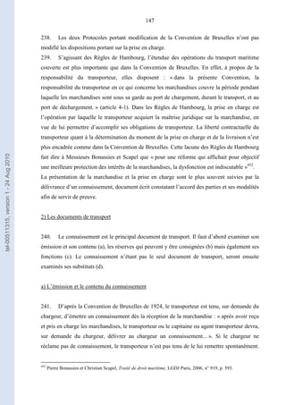 147
238. Les deux Protocoles portant modification de la Convention de Bruxelles n’ont pas
modifié les dispositions portant sur la prise en charge.
239. S’agissant des Règles de Hambourg, l’étendue des opérations du transport maritime
couverte est plus importante que dans la Convention de Bruxelles. En effet, à propos de la
responsabilité du transporteur, elles disposent : « dans la présente Convention, la
responsabilité du transporteur en ce qui concerne les marchandises couvre la période pendant
laquelle les marchandises sont sous sa garde au port de chargement, durant le transport, et au
port de déchargement. » (article 4-1). Dans les Règles de Hambourg, la prise en charge est
l’opération par laquelle le transporteur acquiert la maîtrise juridique sur la marchandise, en
vue de lui permettre d’accomplir ses obligations de transporteur. La liberté contractuelle du
transporteur quant à la détermination du moment de la prise en charge et de la livraison n’est
plus encadrée comme dans la Convention de Bruxelles. Cette lacune des Règles de Hambourg
fait dire à Messieurs Bonassies et Scapel que « pour une réforme qui affichait pour objectif
une meilleure protection des intérêts de la marchandises, la dysfonction est indiscutable »452
.
La présentation de la marchandise et la prise en charge sont le plus souvent suivies par la
délivrance d’un connaissement, document écrit constatant l’accord des parties et ses modalités
afin de servir de preuve.
2) Les documents de transport
240. Le connaissement est le principal document de transport. Il faut d’abord examiner son
émission et son contenu (a), les réserves qui peuvent y être consignées (b) mais également ses
fonctions (c). Le connaissement n’étant pas le seul document de transport, seront ensuite
examinés ses substituts (d).
a) L’émission et le contenu du connaissement
241. D’après la Convention de Bruxelles de 1924, le transporteur est tenu, sur demande du
chargeur, d’émettre un connaissement dès la réception de la marchandise : « après avoir reçu
et pris en charge les marchandises, le transporteur ou le capitaine ou agent transporteur devra,
sur demande du chargeur, délivrer au chargeur un connaissement... ». Si le chargeur ne
réclame pas de connaissement, le transporteur n’est pas tenu de le lui remettre spontanément.
452
Pierre Bonassies et Christian Scapel, Traité de droit maritime, LGDJ Paris, 2006, n° 919, p. 593.
tel-00511315,version1-24Aug2010
 