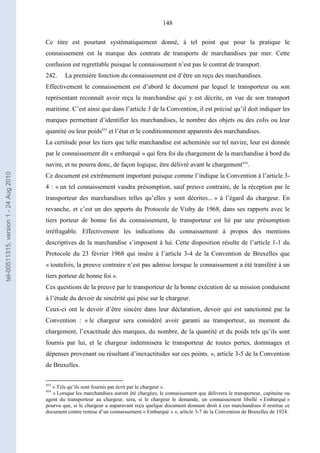 148
Ce titre est pourtant systématiquement donné, à tel point que pour la pratique le
connaissement est la marque des contrats de transports de marchandises par mer. Cette
confusion est regrettable puisque le connaissement n’est pas le contrat de transport.
242. La première fonction du connaissement est d’être un reçu des marchandises.
Effectivement le connaissement est d’abord le document par lequel le transporteur ou son
représentant reconnaît avoir reçu la marchandise qui y est décrite, en vue de son transport
maritime. C’est ainsi que dans l’article 3 de la Convention, il est précisé qu’il doit indiquer les
marques permettant d’identifier les marchandises, le nombre des objets ou des colis ou leur
quantité ou leur poids453
et l’état et le conditionnement apparents des marchandises.
La certitude pour les tiers que telle marchandise est acheminée sur tel navire, leur est donnée
par le connaissement dit « embarqué » qui fera foi du chargement de la marchandise à bord du
navire, et ne pourra donc, de façon logique, être délivré avant le chargement454
.
Ce document est extrêmement important puisque comme l’indique la Convention à l’article 3-
4 : « un tel connaissement vaudra présomption, sauf preuve contraire, de la réception par le
transporteur des marchandises telles qu’elles y sont décrites... » à l’égard du chargeur. En
revanche, et c’est un des apports du Protocole de Visby de 1968, dans ses rapports avec le
tiers porteur de bonne foi du connaissement, le transporteur est lié par une présomption
irréfragable. Effectivement les indications du connaissement à propos des mentions
descriptives de la marchandise s’imposent à lui. Cette disposition résulte de l’article 1-1 du
Protocole du 23 février 1968 qui insère à l’article 3-4 de la Convention de Bruxelles que
« toutefois, la preuve contraire n’est pas admise lorsque le connaissement a été transféré à un
tiers porteur de bonne foi ».
Ces questions de la preuve par le transporteur de la bonne exécution de sa mission conduisent
à l’étude du devoir de sincérité qui pèse sur le chargeur.
Ceux-ci ont le devoir d’être sincère dans leur déclaration, devoir qui est sanctionné par la
Convention : « le chargeur sera considéré avoir garanti au transporteur, au moment du
chargement, l’exactitude des marques, du nombre, de la quantité et du poids tels qu’ils sont
fournis par lui, et le chargeur indemnisera le transporteur de toutes pertes, dommages et
dépenses provenant ou résultant d’inexactitudes sur ces points. », article 3-5 de la Convention
de Bruxelles.
453
« Tels qu’ils sont fournis par écrit par le chargeur ».
454
« Lorsque les marchandises auront été chargées, le connaissement que délivrera le transporteur, capitaine ou
agent du transporteur au chargeur, sera, si le chargeur le demande, un connaissement libellé « Embarqué »
pourvu que, si le chargeur a auparavant reçu quelque document donnant droit à ces marchandises il restitue ce
document contre remise d’un connaissement « Embarqué » », article 3-7 de la Convention de Bruxelles de 1924.
tel-00511315,version1-24Aug2010
 