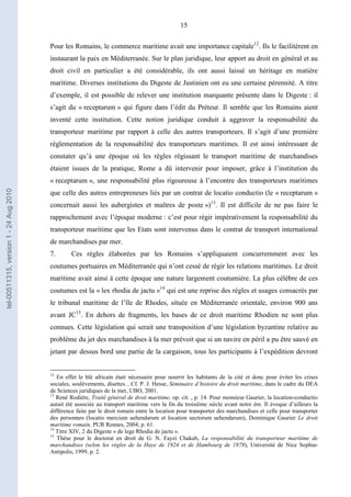 15
Pour les Romains, le commerce maritime avait une importance capitale12
. Ils le facilitèrent en
instaurant la paix en Méditerranée. Sur le plan juridique, leur apport au droit en général et au
droit civil en particulier a été considérable, ils ont aussi laissé un héritage en matière
maritime. Diverses institutions du Digeste de Justinien ont eu une certaine pérennité. A titre
d’exemple, il est possible de relever une institution marquante présente dans le Digeste : il
s’agit du « receptarum » qui figure dans l’édit du Préteur. Il semble que les Romains aient
inventé cette institution. Cette notion juridique conduit à aggraver la responsabilité du
transporteur maritime par rapport à celle des autres transporteurs. Il s’agit d’une première
réglementation de la responsabilité des transporteurs maritimes. Il est ainsi intéressant de
constater qu’à une époque où les règles régissant le transport maritime de marchandises
étaient issues de la pratique, Rome a dû intervenir pour imposer, grâce à l’institution du
« receptarum », une responsabilité plus rigoureuse à l’encontre des transporteurs maritimes
que celle des autres entrepreneurs liés par un contrat de locatio conductio (le « receptarum »
concernait aussi les aubergistes et maîtres de poste »)13
. Il est difficile de ne pas faire le
rapprochement avec l’époque moderne : c’est pour régir impérativement la responsabilité du
transporteur maritime que les Etats sont intervenus dans le contrat de transport international
de marchandises par mer.
7. Ces règles élaborées par les Romains s’appliquaient concurremment avec les
coutumes portuaires en Méditerranée qui n’ont cessé de régir les relations maritimes. Le droit
maritime avait ainsi à cette époque une nature largement coutumière. La plus célèbre de ces
coutumes est la « lex rhodia de jactu »14
qui est une reprise des règles et usages consacrés par
le tribunal maritime de l’île de Rhodes, située en Méditerranée orientale, environ 900 ans
avant JC15
. En dehors de fragments, les bases de ce droit maritime Rhodien ne sont plus
connues. Cette législation qui serait une transposition d’une législation byzantine relative au
problème du jet des marchandises à la mer prévoit que si un navire en péril a pu être sauvé en
jetant par dessus bord une partie de la cargaison, tous les participants à l’expédition devront
12
En effet le blé africain était nécessaire pour nourrir les habitants de la cité et donc pour éviter les crises
sociales, soulèvements, disettes…Cf. P. J. Hesse, Séminaire d’histoire du droit maritime, dans le cadre du DEA
de Sciences juridiques de la mer, UBO, 2001.
13
René Rodière, Traité général de droit maritime, op. cit. , p. 14. Pour monsieur Gaurier, la location-conductio
aurait été associée au transport maritime vers la fin du troisième siècle avant notre ère. Il évoque d’ailleurs la
différence faite par le droit romain entre la location pour transporter des marchandises et celle pour transporter
des personnes (locatio mercium uehendarum et location uectorum uehendarum), Dominique Gaurier Le droit
maritime romain, PUR Rennes, 2004, p. 61.
14
Titre XIV, 2 du Digeste « de lege Rhodia de jactu ».
15
Thèse pour le doctorat en droit de G. N. Fayzi Chakab, La responsabilité du transporteur maritime de
marchandises (selon les règles de la Haye de 1924 et de Hambourg de 1978), Université de Nice Sophia-
Antipolis, 1999, p. 2.
tel-00511315,version1-24Aug2010
 