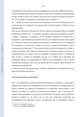 150
Le problème de cette pratique est qu’elle est dangereuse car elle peut conduire à des dérives :
la lettre de garantie peut tromper la confiance de ceux à qui sera présenté un connaissement
net (par exemple l’assureur sur facultés), alors que celui-ci aurait dû comporter des réserves
sur l’état, la qualité ou la quantité de la marchandise qui y est décrite.
245. Malgré les soupçons qui pèsent sur cette pratique, la Convention de Bruxelles ne s’en
est pas occupée. Par conséquent, le transporteur peut exiger du chargeur la délivrance d’une
lettre de garantie.
Alors que la Convention de Bruxelles de 1924 n’a rien prévu concernant celles-ci, les Règles
de Hambourg prévoient que : « toute lettre de garantie ou tout accord par lequel le chargeur
s’engage à indemniser le transporteur de tout préjudice résultant de l’émission par le
transporteur, ou par une personne agissant en son nom, d’un connaissement sans réserve quant
aux indications fournies par le chargeur pour mention au connaissement ou à l’état apparent
des marchandises, est sans effet à l’égard de tout tiers, y compris un destinataire, à qui le
connaissement a été transmis »459
. Elles ajoutent toutefois que la lettre de garantie est valable à
l’égard du chargeur, sauf « lorsque le transporteur ou la personne agissant en son nom, en
s’abstenant de faire les réserves visées au paragraphe 2 du présent article, a l’intention de
léser un tiers, y compris un destinataire, qui agit en se fondant sur la description des
marchandises données au connaissement »460
. Dans ce cas le transporteur n’a droit à aucune
indemnisation du chargeur, mais il est, tout comme dans la loi française, déchu du bénéfice de
la limitation de responsabilité.
Ce devoir de sincérité du chargeur a pour corollaire l’obligation pour le transporteur de ne pas
abuser du mécanisme des réserves.
b) Les réserves faites au connaissement
246. Le connaissement, qu’il ait été établi directement par le transporteur ou rédigé par le
chargeur, reste malgré tout la consignation par écrit des énonciations du chargeur quant à la
nature, la quantité et la qualité des marchandises. Le transporteur, même prudent, n’a pas
toujours la possibilité de vérifier les déclarations des chargeurs : que ce soit parce qu’il
transporte des marchandises en vrac mais surtout bien plus souvent parce que la rapidité des
opérations maritimes ne lui permet pas de faire des vérifications minutieuses qui
immobiliseraient trop longtemps le navire, ce d’autant plus que ces vérifications se font en
459
Article 17-2 des Règles de Hambourg.
460
Article 17-3 des Règles de Hambourg.
tel-00511315,version1-24Aug2010
 