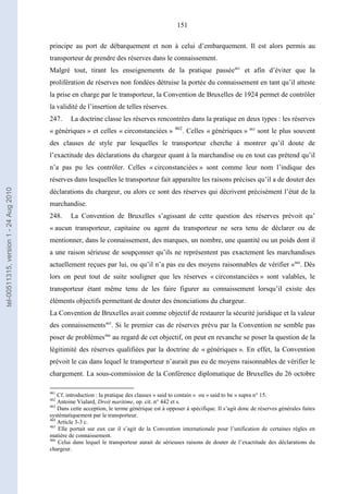 151
principe au port de débarquement et non à celui d’embarquement. Il est alors permis au
transporteur de prendre des réserves dans le connaissement.
Malgré tout, tirant les enseignements de la pratique passée461
et afin d’éviter que la
prolifération de réserves non fondées détruise la portée du connaissement en tant qu’il atteste
la prise en charge par le transporteur, la Convention de Bruxelles de 1924 permet de contrôler
la validité de l’insertion de telles réserves.
247. La doctrine classe les réserves rencontrées dans la pratique en deux types : les réserves
« génériques » et celles « circonstanciées » 462
. Celles « génériques » 463
sont le plus souvent
des clauses de style par lesquelles le transporteur cherche à montrer qu’il doute de
l’exactitude des déclarations du chargeur quant à la marchandise ou en tout cas prétend qu’il
n’a pas pu les contrôler. Celles « circonstanciées » sont comme leur nom l’indique des
réserves dans lesquelles le transporteur fait apparaître les raisons précises qu’il a de douter des
déclarations du chargeur, ou alors ce sont des réserves qui décrivent précisément l’état de la
marchandise.
248. La Convention de Bruxelles s’agissant de cette question des réserves prévoit qu’
« aucun transporteur, capitaine ou agent du transporteur ne sera tenu de déclarer ou de
mentionner, dans le connaissement, des marques, un nombre, une quantité ou un poids dont il
a une raison sérieuse de soupçonner qu’ils ne représentent pas exactement les marchandises
actuellement reçues par lui, ou qu’il n’a pas eu des moyens raisonnables de vérifier »464
. Dès
lors on peut tout de suite souligner que les réserves « circonstanciées » sont valables, le
transporteur étant même tenu de les faire figurer au connaissement lorsqu’il existe des
éléments objectifs permettant de douter des énonciations du chargeur.
La Convention de Bruxelles avait comme objectif de restaurer la sécurité juridique et la valeur
des connaissements465
. Si le premier cas de réserves prévu par la Convention ne semble pas
poser de problèmes466
au regard de cet objectif, on peut en revanche se poser la question de la
légitimité des réserves qualifiées par la doctrine de « génériques ». En effet, la Convention
prévoit le cas dans lequel le transporteur n’aurait pas eu de moyens raisonnables de vérifier le
chargement. La sous-commission de la Conférence diplomatique de Bruxelles du 26 octobre
461
Cf. introduction : la pratique des clauses « said to contain » ou « said to be » supra n° 15.
462
Antoine Vialard, Droit maritime, op. cit. n° 442 et s.
463
Dans cette acception, le terme générique est à opposer à spécifique. Il s’agit donc de réserves générales faites
systématiquement par le transporteur.
464
Article 3-3 c.
465
Elle portait sur eux car il s’agit de la Convention internationale pour l’unification de certaines règles en
matière de connaissement.
466
Celui dans lequel le transporteur aurait de sérieuses raisons de douter de l’exactitude des déclarations du
chargeur.
tel-00511315,version1-24Aug2010
 