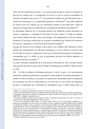 152
1922 avait fait la déclaration suivante : « les clauses poids inconnues, environ et similaires ne
peuvent être insérées que si le propriétaire du navire n’a pas de moyens raisonnables de
contrôler la cargaison reçue par lui »467
. Il est possible de déduire de cette formulation que si,
d’après les circonstances, il y a impossibilité pratique de vérification468
, cela suffit à légitimer
les réserves sans qu’il importe que les circonstances fassent ou non naître dans l’esprit du
capitaine un soupçon précis et déterminé sur l’exactitude des déclarations du chargeur469
.
La formulation imprécise de la Convention pourrait être interprétée comme permettant les
réserves « génériques ». Cependant la Convention de 1924, comme il l’a déjà été expliqué,
avait comme ambition de lutter contre cette pratique. Très logiquement la Cour de cassation
interprète la Convention de Bruxelles sur ce point en considérant que l’absence de motivation
des réserves « génériques » les privent de toute efficacité juridique470
.
Lorsque des réserves ont été insérées et que celles-ci sont valables, elles diminuent la force
probante du connaissement, son efficacité économique, et vont lui enlever sa valeur de titre
sûr. En effet, les réserves « démontrent a priori que les indications fournies par le chargeur ne
correspondent pas à la réalité, ou que la marchandise présente des défauts apparents au
moment de leur prise en charge »471
.
Les deux Protocoles modificatifs de la Convention de Bruxelles de 1924 n’ont pas réformé
cette question des réserves, par contre les Règles de Hambourg ont modifié le régime institué
en 1924.
249. En effet, les Règles de Hambourg précisent à l’article 16 que « si le connaissement
contient des indications particulières concernant la nature générale, les marques principales, le
nombre de colis ou de pièces ou le poids ou la quantité des marchandises dont le transporteur
ou la personne qui émet le connaissement en son nom sait ou a des raisons de soupçonner
qu’elles ne représentent pas exactement les marchandises qu’il a effectivement prises en
467
Ripert, La conférence diplomatique de Bruxelles 1922, Dor 1922, t. II, p. 64.
468
Que cette impossibilité de moyens de contrôle suffisant soit physique, matérielle ou de nature commerciale :
le transporteur ne peut pas consacrer la majorité de son temps à exercer des contrôles (Cour d’appel de Paris
19/06/1990 : « Shipper’s load and count »)
469
Komala Kamalanavin, thèse pour le doctorat en droit, L’unification internationale des règles en matière de
connaissement, Université de Montpellier, 1942, p. 129 et s.
470
Cass. Com. 22/02/1983, DMF 1984, p.137 et Bull. transp. 1983, p. 587. Il faut d’ailleurs souligner sur ce
point que la jurisprudence est assez sévère car même en cas d’un conteneur remis déjà empoté, plein et plombé
au transporteur maritime, celui-ci a toujours « des moyens raisonnables de vérifier » puisque le transporteur est
incontestablement en droit, de déplomber, d’ouvrir le conteneur, et de le dépoter afin d’en vérifier le contenu. Il
semble de même que l’argument fondé sur l’impossibilité d’effectuer un contrôle du fait de la rapidité du
chargement des navires porte-conteneur ne soit pas non plus recevable. Pourtant une vérification systématique
des conteneurs au-delà d’évidents problèmes matériels affecterait aussi la rentabilité de ce mode de transport. Il
apparaît ainsi que le dispositif de la Convention de Bruxelles de 1924 n’est pas adapté aux transports de
conteneurs. Pierre Bonassies et Christian Scapel, Traité de droit maritime, LGDJ Paris, 2006, n° 975, p. 624.
471
Antoine Vialard, Droit maritime, op. cit. n° 442.
tel-00511315,version1-24Aug2010
 