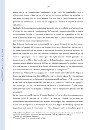153
charge ou, si un connaissement « embarqué » a été émis, les marchandises qu’il a
effectivement mises à bord ou s’il n’a pas eu des moyens suffisants de contrôler ces
indications, le transporteur ou ladite personne doit faire dans le connaissement une réserve
précisant ces inexactitudes, la raison de ses soupçons ou l’absence de moyens de contrôle
suffisants. ».
Les Règles de Hambourg admettent ainsi de façon plus nette la possibilité pour le transporteur
d’émettre des réserves sur le connaissement s’il n’a pas eu les moyens de contrôler la véracité
de ses mentions. En effet, la Convention de Bruxelles ne prévoit pas la possibilité de faire des
réserves, mais seulement celle « de ne pas mentionner dans le connaissement les indications
dont il avait une raison sérieuse de soupçonner... ».
Les Règles de Hambourg sont sans ambiguïté sur ce point. On garde ici les deux mêmes
hypothèses. Cependant ici le transporteur émettant des réserves doit préciser les soupçons et
les inexactitudes ainsi que les raisons de son absence de moyens de contrôle suffisants. Le
Professeur Bonassies voit dans ces nouvelles dispositions une possible admission de ces
réserves « génériques » car il estime que « la règle nouvelle devrait permettre aux
transporteurs de se libérer dans nombre de cas de la jurisprudence rigoureuse qui, pour les
transports soumis à la Convention de 1924 ou aux lois nationales qui s’en inspirent, nie tout
effet aux réserves, et notamment à la réserve said to contain portée sur les connaissements
couvrant le transport d’un conteneur, même empoté par le « chargeur » »472
.
L’opinion du Professeur Bonassies peut, sur ce point, paraître contestable car les Règles de
Hambourg spécifient que, pour être valables, les réserves doivent préciser les « inexactitudes,
la raison de ses soupçons ou l’absence de moyens de contrôle suffisants »473
. Il en ressort que
si les réserves génériques sont valables elles doivent être motivées, c’est-à-dire accompagnées
des raisons qui, en fait, les transforment en réserves « circonstanciées »474
(on conçoit
cependant bien toutes les difficultés à contrôler l’état de marchandises placées dans des
conteneurs).
Ce qui est surtout notable dans les Règles de Hambourg, c’est la valeur du connaissement en
l’absence totale de réserves, ou si celles-ci ne sont pas valables. Les mentions du
connaissement ont dans ce cas une force probante beaucoup plus forte encore que celle qui est
la leur sous le régime de la Convention de 1924. Les Règles de Hambourg ignorent les
dispositions qui, dans la Convention de 1924, dégagent toute responsabilité pour le
472
Pierre Bonassies, La Convention des Nations unies sur le transport de marchandises par mer, in Vingt ans de
conventions internationales importantes, Annales de l’IMTM 1996, IMTM Marseille 1996, p. 73.
473
Article 16-1 des Règles de Hambourg.
474
Antoine Vialard, Droit maritime, op. cit. , n° 442.
tel-00511315,version1-24Aug2010
 
