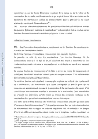 154
transporteur en cas de fausse déclaration volontaire de la nature ou de la valeur de la
marchandise. En revanche, seul le destinataire « qui a agi de bonne foi en se fondant sur la
description des marchandises donnée au connaissement » peut se prévaloir de la valeur
absolue des mentions du dit connaissement475
.
250. Pour que cette étude comparative des principales distinctions qui existent en matière
de document de transport maritime de marchandises476
soit complète il faut se pencher sur les
fonctions du connaissement et les substituts qui peuvent exister à celui-ci.
c) Les fonctions du connaissement
251. Les Conventions internationales ne mentionnant pas les fonctions du connaissement,
elles sont par conséquent les mêmes.
La doctrine s’accorde à reconnaître au connaissement trois ou quatre fonctions.
La première est celle de reçu des marchandises. Cette fonction historique fait du
connaissement, ainsi qu’il l’a déjà été dit, un document dans lequel le transporteur ou son
représentant reconnaît avoir reçu la marchandise qui y est décrite, en vue de son transport
maritime.
La seconde fonction du connaissement c’est d’être la preuve du contrat de transport qui est
utilisé pour formaliser l’accord des volontés quant au transport convenu. C’est un instrument
écrit servant à prouver l’accord des volontés.
Sa troisième fonction, qui est celle-là beaucoup plus originale, est celle de titre représentatif
de la marchandise. Les marchandises qu’il décrit s’incorporent au titre au point que la
possession du connaissement équivaut à la possession de la marchandise elle-même, d’où
cette idée que sa transmission transfère la possession de la marchandise. Cette transmission
est d’autant plus appréciable qu’elle permet de réaliser des opérations juridiques sur la
marchandise alors que celle-ci est embarquée ou en cours de transport.
Une partie de la doctrine déduit de cette fonction du connaissement une autre qui serait celle
d’instrument du crédit documentaire477
. Cette pratique courante dans les ventes internationales
de marchandises met en rapport un acheteur importateur qui va demander à sa banque
d’ouvrir un crédit correspondant au prix du contrat pour le compte du vendeur exportateur. La
475
Pierre Bonassies, L’entrée en vigueur des Règles de Hambourg, Annales de l’IMTM 1992, IMTM Marseille
1993, p. 91.
476
Dans les grandes Conventions internationales applicables.
477
C’est par exemple le cas d’Antoine Vialard, Droit maritime, PUF Paris, 1997, n° 439 et s. et spé. n° 450, p.
388. A la différence de Messieurs Rodière et du Pontavice qui reconnaissent au connaissement seulement trois
fonctions : Droit maritime, op. cit. , n° 345 et s. , p. 322 et 323.
tel-00511315,version1-24Aug2010
 