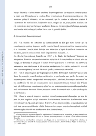 155
banque émettrice va alors émettre une lettre de crédit précisant les modalités selon lesquelles
le crédit sera débloqué pour le vendeur. Dans ce mécanisme, le connaissement joue un rôle
important puisqu’il démontre, s’il est embarqué, que le vendeur a réellement procédé à
l’expédition des marchandises. Il démontre aussi, lorsqu’il est net, et en général il le sera, car
s’il contient des réserves il a toutes les chances de ne pas être accepté par la banque, que cette
marchandise a été embarquée en bon état et pour la quantité désirée.
d) Les substituts du connaissement
252. Cet examen des substituts du connaissement ne doit pas faire oublier que le
connaissement continue à occuper un rôle essentiel dans le transport maritime moderne même
si le Professeur Tassel a pu en dire que « de même que le règne de l’effet de commerce est
mis à mal, celui du connaissement paraît singulièrement chanceler... ».
En effet, la Convention de Bruxelles de 1924478
et les Règles de Hambourg479
imposent au
transporteur d’émettre un connaissement dès réception de la marchandise ou dès sa prise en
charge, sur demande du chargeur. Il faut en déduire que si celui-ci ne réclame pas ce titre, le
transporteur n’est pas tenu de le lui remettre spontanément. Les parties au transport peuvent
ainsi s’entendre pour qu’un autre document que le connaissement soit utilisé.
253. Un de ceux imaginés par la pratique est la lettre de transport maritime480
qui est une
forme documentaire nouvelle qui permet de retirer la marchandise sans que les documents les
accompagnant n’aient à être présentés au transporteur. Cette lettre de transport maritime n’est
pas valable si a été émis un connaissement ou un document similaire formant titre. D’autre
part, à la différence du connaissement, elle n’est pas un document représentant la marchandise
mais seulement un document faisant preuve du contrat de transport et de la prise en charge de
la marchandise.
254. Outre la lettre de transport maritime, citons les documents informatisés qui sont de
plus en plus employés et qui permettent la transmission instantanée d’informations mais
peuvent soulever d’évidents problèmes de preuve. C’est pourquoi même si la production d’un
écrit n’est pas une condition de validité du contrat de transport maritime international, celui-ci
donnera le plus souvent lieu à la rédaction d’un connaissement.
478
« Après avoir reçu et pris en charge les marchandises, le transporteur ou le capitaine ou agent transporteur
devra, sur demande du chargeur, délivrer au chargeur un connaissement … », article 3-3 de la Convention de
Bruxelles.
479
« Lorsque les marchandises sont prises en charge par le transporteur ou le transporteur substitué, le
transporteur doit, sur demande du chargeur, émettre un connaissement ». Article 14-1 des Règles de Hambourg.
480
Cf. infra n° 602.
tel-00511315,version1-24Aug2010
 