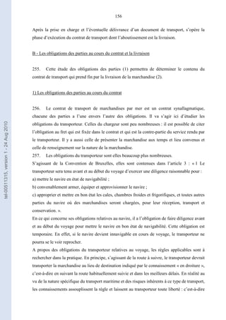 156
Après la prise en charge et l’éventuelle délivrance d’un document de transport, s’opère la
phase d’exécution du contrat de transport dont l’aboutissement est la livraison.
B - Les obligations des parties au cours du contrat et la livraison
255. Cette étude des obligations des parties (1) permettra de déterminer le contenu du
contrat de transport qui prend fin par la livraison de la marchandise (2).
1) Les obligations des parties au cours du contrat
256. Le contrat de transport de marchandises par mer est un contrat synallagmatique,
chacune des parties a l’une envers l’autre des obligations. Il va s’agir ici d’étudier les
obligations du transporteur. Celles du chargeur sont peu nombreuses : il est possible de citer
l’obligation au fret qui est fixée dans le contrat et qui est la contre-partie du service rendu par
le transporteur. Il y a aussi celle de présenter la marchandise aux temps et lieu convenus et
celle de renseignement sur la nature de la marchandise.
257. Les obligations du transporteur sont elles beaucoup plus nombreuses.
S’agissant de la Convention de Bruxelles, elles sont contenues dans l’article 3 : « 1 Le
transporteur sera tenu avant et au début du voyage d’exercer une diligence raisonnable pour :
a) mettre le navire en état de navigabilité ;
b) convenablement armer, équiper et approvisionner le navire ;
c) approprier et mettre en bon état les cales, chambres froides et frigorifiques, et toutes autres
parties du navire où des marchandises seront chargées, pour leur réception, transport et
conservation. ».
En ce qui concerne ses obligations relatives au navire, il a l’obligation de faire diligence avant
et au début du voyage pour mettre le navire en bon état de navigabilité. Cette obligation est
temporaire. En effet, si le navire devient innavigable en cours de voyage, le transporteur ne
pourra se le voir reprocher.
A propos des obligations du transporteur relatives au voyage, les règles applicables sont à
rechercher dans la pratique. En principe, s’agissant de la route à suivre, le transporteur devrait
transporter la marchandise au lieu de destination indiqué par le connaissement « en droiture »,
c’est-à-dire en suivant la route habituellement suivie et dans les meilleurs délais. En réalité au
vu de la nature spécifique du transport maritime et des risques inhérents à ce type de transport,
les connaissements assouplissent la règle et laissent au transporteur toute liberté : c’est-à-dire
tel-00511315,version1-24Aug2010
 