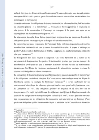 157
celle de faire tous les détours et toutes les escales qu’il jugera nécessaire sans que cela engage
sa responsabilité, sauf à prouver qu’un éventuel déroutement soit fautif ou ait occasionné des
dommages à la marchandise.
Au sujet maintenant des obligations du transporteur relatives à la marchandise, la Convention
de Bruxelles précise : « le transporteur, ..., procédera de façon appropriée et soigneuse au
chargement, à la manutention, à l’arrimage, au transport, à la garde, aux soins et au
déchargement des marchandises transportées. »481
.
Le chargement incombe de ce fait au transporteur, précisons tout de même que le coût du
chargement pourra être supporté par le chargeur s’il en est convenu ainsi.
Le transporteur est aussi responsable de l’arrimage. Cette opération importante porte sur les
marchandises transportées en cale et assure la stabilité du navire. A propos d’arrimage en
pontée482
, la Convention de Bruxelles de 1924 ne s’applique pas au chargement en pontée si le
chargeur y a consenti483
.
Le transporteur doit aussi soigner la cargaison. Ces soins dépendent de la nature de la
cargaison et de la convention des parties. Il faut toutefois préciser que, pour un transport de
marchandises spécifiques tels que le transport d’animaux vivants ou celui de marchandises
dangereuses, les Règles de Hambourg contiennent des dispositions spéciales précisant le
contenu de l’obligation de soin du transporteur.
La Convention de Bruxelles énumère les différentes étapes au cours desquelles le transporteur
à des obligations vis-à-vis du chargeur. Il n’existe aucun texte analogue dans les Règles de
Hambourg, comme le souligne le Professeur Bonassies484
: « c’est seulement par un
raisonnement inductif que les tribunaux pourront conclure que, pour les Règles comme pour
la Convention de 1924, une obligation générale de diligence et de soin pèse sur le
transporteur ». Cet oubli ou indifférence des rédacteurs des Règles de Hambourg quant à la
question des obligations du transporteur pour curieux qu’il soit485
, ne sera pas sans entraîner
des conséquences sur les obligations du transporteur qui sera tenté de se dispenser d’une
partie des obligations qui lui incombaient d’après la rédaction de la Convention de Bruxelles
481
Article 3-3.
482
Le fait de placer la marchandise sur le pont.
483
Article premier, définition du terme marchandise. Il en résulte a contrario que la Convention de Bruxelles
s’applique en cas de pontée irrégulière. C’est ce qu’a considéré la Cour de cassation « l’arrêt relève que le
transporteur a chargé le conteneur en pontée sans autorisation préalable du chargeur, ni avis destiné à le susciter
et que le conteneur a été perdu en mer au cours du voyage ; il en résulte que la Convention de Bruxelles est la
seule applicable en cause », Cass. com. 29/04/2002, DMF 2003, 377, obs. Raymond Achard.
484
Pierre Bonassies, L’entrée en vigueur des Règles de Hambourg, op. cit. , p. 92.
485
Il a en effet été vu que cette Convention internationale avait été souhaitée et rédigée sous l’impulsion de pays
en développement (groupe des 77) soucieux de restaurer les droits des chargeurs.
tel-00511315,version1-24Aug2010
 