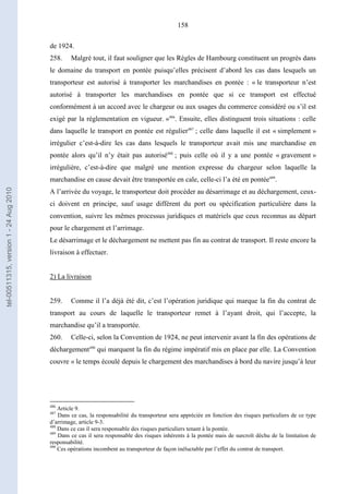 158
de 1924.
258. Malgré tout, il faut souligner que les Règles de Hambourg constituent un progrès dans
le domaine du transport en pontée puisqu’elles précisent d’abord les cas dans lesquels un
transporteur est autorisé à transporter les marchandises en pontée : « le transporteur n’est
autorisé à transporter les marchandises en pontée que si ce transport est effectué
conformément à un accord avec le chargeur ou aux usages du commerce considéré ou s’il est
exigé par la réglementation en vigueur. »486
. Ensuite, elles distinguent trois situations : celle
dans laquelle le transport en pontée est régulier487
; celle dans laquelle il est « simplement »
irrégulier c’est-à-dire les cas dans lesquels le transporteur avait mis une marchandise en
pontée alors qu’il n’y était pas autorisé488
; puis celle où il y a une pontée « gravement »
irrégulière, c’est-à-dire que malgré une mention expresse du chargeur selon laquelle la
marchandise en cause devait être transportée en cale, celle-ci l’a été en pontée489
.
A l’arrivée du voyage, le transporteur doit procéder au désarrimage et au déchargement, ceux-
ci doivent en principe, sauf usage différent du port ou spécification particulière dans la
convention, suivre les mêmes processus juridiques et matériels que ceux reconnus au départ
pour le chargement et l’arrimage.
Le désarrimage et le déchargement ne mettent pas fin au contrat de transport. Il reste encore la
livraison à effectuer.
2) La livraison
259. Comme il l’a déjà été dit, c’est l’opération juridique qui marque la fin du contrat de
transport au cours de laquelle le transporteur remet à l’ayant droit, qui l’accepte, la
marchandise qu’il a transportée.
260. Celle-ci, selon la Convention de 1924, ne peut intervenir avant la fin des opérations de
déchargement490
qui marquent la fin du régime impératif mis en place par elle. La Convention
couvre « le temps écoulé depuis le chargement des marchandises à bord du navire jusqu’à leur
486
Article 9.
487
Dans ce cas, la responsabilité du transporteur sera appréciée en fonction des risques particuliers de ce type
d’arrimage, article 9-3.
488
Dans ce cas il sera responsable des risques particuliers tenant à la pontée.
489
Dans ce cas il sera responsable des risques inhérents à la pontée mais de surcroît déchu de la limitation de
responsabilité.
490
Ces opérations incombent au transporteur de façon inéluctable par l’effet du contrat de transport.
tel-00511315,version1-24Aug2010
 