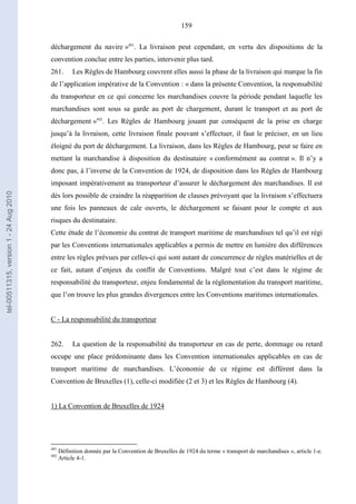 159
déchargement du navire »491
. La livraison peut cependant, en vertu des dispositions de la
convention conclue entre les parties, intervenir plus tard.
261. Les Règles de Hambourg couvrent elles aussi la phase de la livraison qui marque la fin
de l’application impérative de la Convention : « dans la présente Convention, la responsabilité
du transporteur en ce qui concerne les marchandises couvre la période pendant laquelle les
marchandises sont sous sa garde au port de chargement, durant le transport et au port de
déchargement »492
. Les Règles de Hambourg jouant par conséquent de la prise en charge
jusqu’à la livraison, cette livraison finale pouvant s’effectuer, il faut le préciser, en un lieu
éloigné du port de déchargement. La livraison, dans les Règles de Hambourg, peut se faire en
mettant la marchandise à disposition du destinataire « conformément au contrat ». Il n’y a
donc pas, à l’inverse de la Convention de 1924, de disposition dans les Règles de Hambourg
imposant impérativement au transporteur d’assurer le déchargement des marchandises. Il est
dès lors possible de craindre la réapparition de clauses prévoyant que la livraison s’effectuera
une fois les panneaux de cale ouverts, le déchargement se faisant pour le compte et aux
risques du destinataire.
Cette étude de l’économie du contrat de transport maritime de marchandises tel qu’il est régi
par les Conventions internationales applicables a permis de mettre en lumière des différences
entre les règles prévues par celles-ci qui sont autant de concurrence de règles matérielles et de
ce fait, autant d’enjeux du conflit de Conventions. Malgré tout c’est dans le régime de
responsabilité du transporteur, enjeu fondamental de la réglementation du transport maritime,
que l’on trouve les plus grandes divergences entre les Conventions maritimes internationales.
C - La responsabilité du transporteur
262. La question de la responsabilité du transporteur en cas de perte, dommage ou retard
occupe une place prédominante dans les Convention internationales applicables en cas de
transport maritime de marchandises. L’économie de ce régime est différent dans la
Convention de Bruxelles (1), celle-ci modifiée (2 et 3) et les Règles de Hambourg (4).
1) La Convention de Bruxelles de 1924
491
Définition donnée par la Convention de Bruxelles de 1924 du terme « transport de marchandises », article 1-e.
492
Article 4-1.
tel-00511315,version1-24Aug2010
 